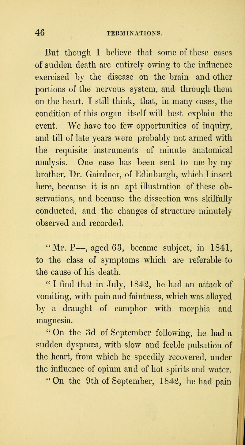 But though I believe that some of these cases of sudden death are entirely owing to the influence exercised by the disease on the brain and other portions of the nervous system, and through them on the heart, I still think, that, in many cases, the condition of this organ itself will best explain the event. We have too few opportunities of inquiry, and till of late years were probably not armed with the requisite instruments of minute anatomical analysis. One case has been sent to me by my brother, Dr. Gairdner, of Edinburgh, which I insert here, because it is an apt illustration of these ob- servations, and because the dissection was skilfully conducted, and the changes of structure minutely observed and recorded. Mr. P—, aged 63, became subject, in 1841, to the class of symptoms which are referable to the cause of his death.  I find that in July, 1842, he had an attack of vomiting, with pain and faintness, which was allayed by a draught of camphor with morphia and magnesia.  On the 3d of September following, he had a sudden dyspnoea, with slow and feeble pulsation, of the heart, from which he speedily recovered, under the influence of opium and of hot spirits and water. On the 9th of September, 1842, he had pain