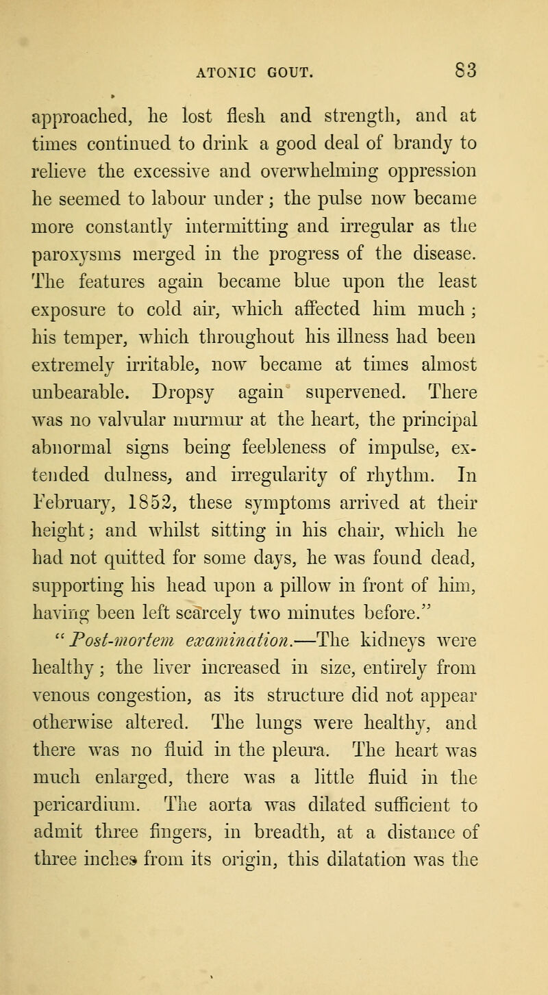 approached, lie lost flesh and strength, and at times continued to drink a good deal of brandy to relieve the excessive and overwhelming oppression he seemed to labour under; the pulse now became more constantly intermitting and irregular as the paroxysms merged in the progress of the disease. The features again became blue upon the least exposure to cold air, which affected him much ; his temper, which throughout his illness had been extremely irritable, now became at times almost unbearable. Dropsy again supervened. There was no valvular murmur at the heart, the principal abnormal signs being feebleness of impulse, ex- tended dulness, and irregularity of rhythm. In February, 1852, these symptoms arrived at their height; and whilst sitting in his chair, which he had not quitted for some days, he was found dead, supporting his head upon a pillow in front of him, having been left scarcely two minutes before. Post-mortem examination.—The kidneys were healthy; the liver increased in size, entirely from venous congestion, as its structure did not appear otherwise altered. The lungs were healthy, and there was no fluid in the pleura. The heart was much enlarged, there was a little fluid in the pericardium. The aorta was dilated sufficient to admit three fingers, in breadth, at a distance of three inches from its origin, this dilatation was the