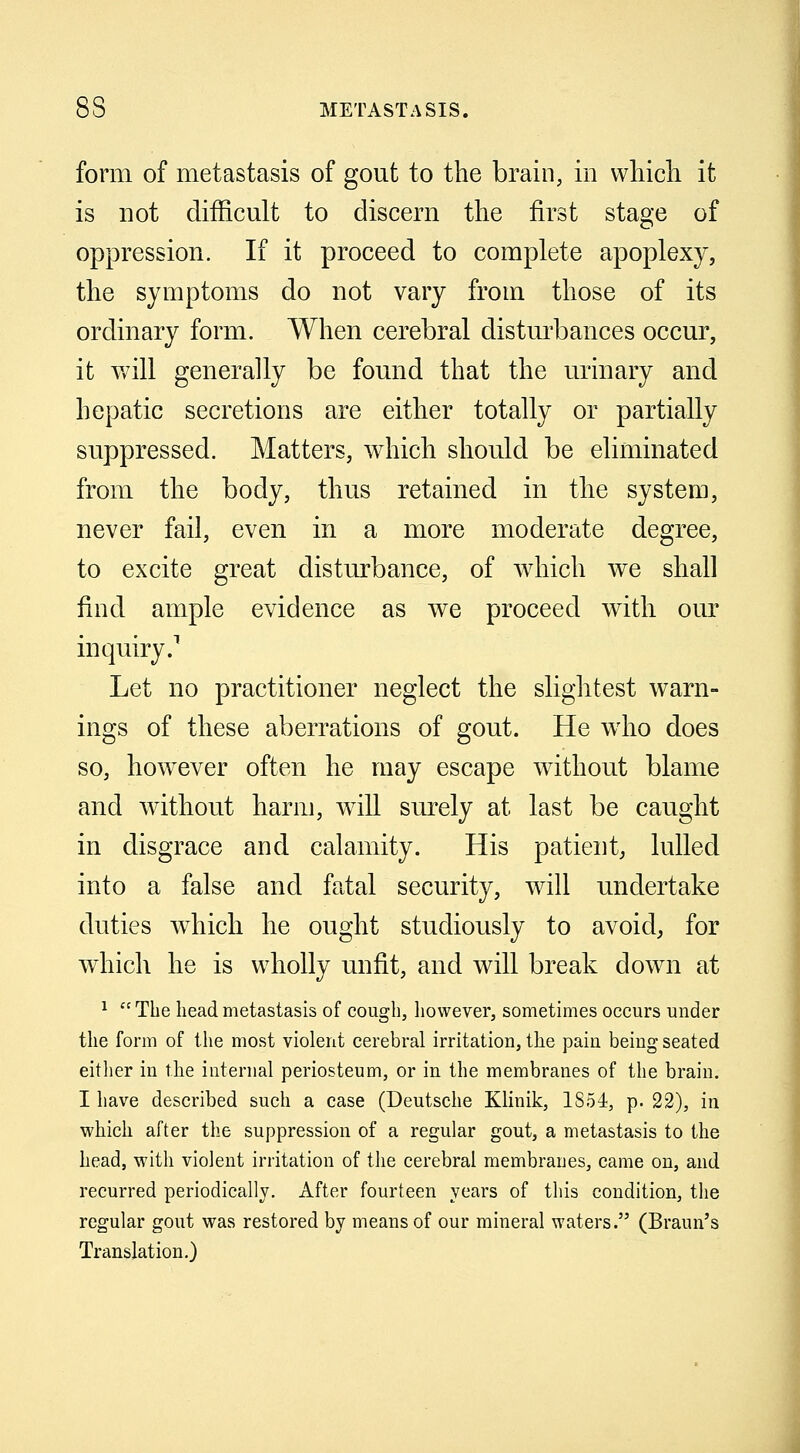 form of metastasis of gout to the brain, in which it is not difficult to discern the first stage of oppression. If it proceed to complete apoplexy, the symptoms do not vary from those of its ordinary form. When cerebral disturbances occur, it will generally be found that the urinary and hepatic secretions are either totally or partially suppressed. Matters, which should be eliminated from the body, thus retained in the system, never fail, even in a more moderate degree, to excite great disturbance, of which we shall find ample evidence as we proceed with our inquiry.1 Let no practitioner neglect the slightest warn- ings of these aberrations of gout. He who does so, howrever often he may escape without blame and without harm, will surely at last be caught in disgrace and calamity. His patient, lulled into a false and fatal security, will undertake duties which he ought studiously to avoid, for which he is wholly unfit, and will break down at 1 The head metastasis of cough, however, sometimes occurs under the form of the most violent cerebral irritation, the pain being seated either in the internal periosteum, or in the membranes of the brain. I have described such a case (Deutsche Klinik, 1854, p. 22), in which after the suppression of a regular gout, a metastasis to the head, with violent irritation of the cerebral membranes, came on, and recurred periodically. After fourteen years of this condition, the regular gout was restored by means of our mineral waters. (Braun's Translation.)