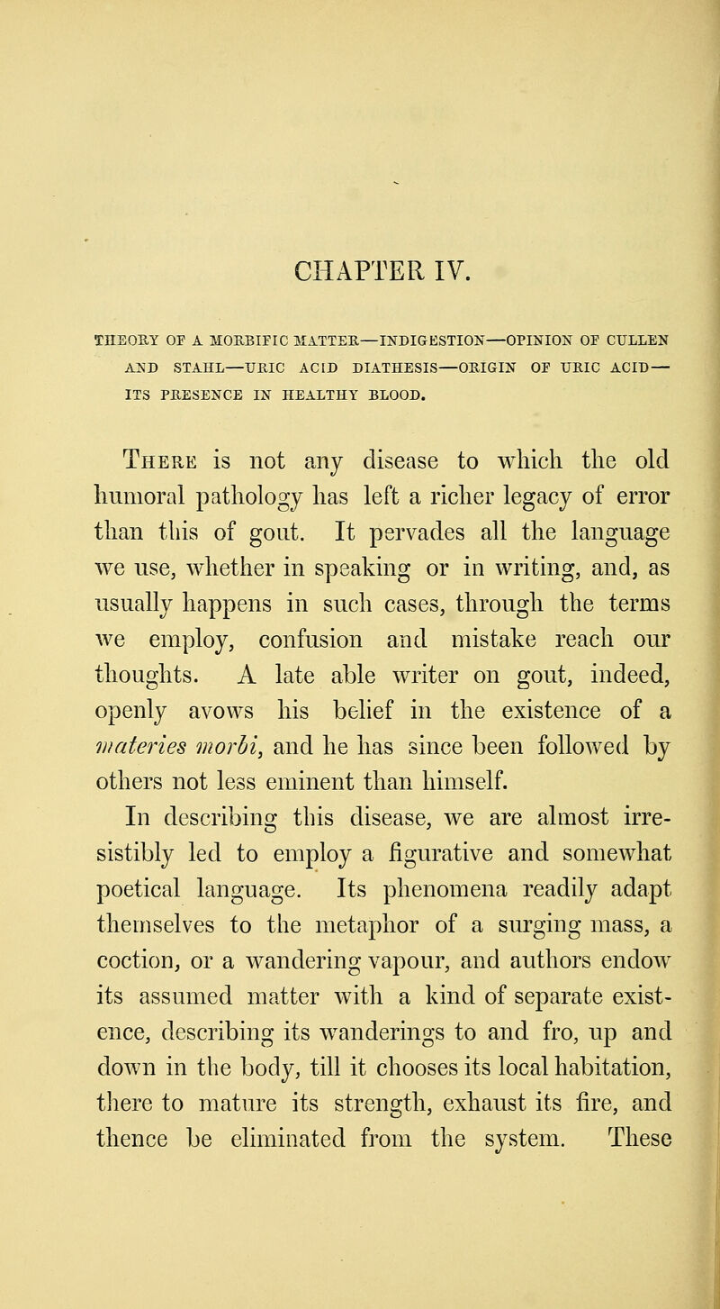 CHAPTER IV. THEORY OF A MORBIFIC MATTER—INDIGESTION—OPINION OF CULLEN AND STAHL—URIC ACID DIATHESIS—ORIGIN OF URIC ACID — ITS PRESENCE IN HEALTHY BLOOD. There is not any disease to which the old humoral pathology has left a richer legacy of error than this of gout. It pervades all the language we use, whether in speaking or in writing, and, as usually happens in such cases, through the terms we employ, confusion and mistake reach our thoughts. A late able writer on gout, indeed, openly avows his belief in the existence of a wateries morbi, and he has since been followed by others not less eminent than himself. In describing this disease, we are almost irre- sistibly led to employ a figurative and somewhat poetical language. Its phenomena readily adapt themselves to the metaphor of a surging mass, a coction, or a wandering vapour, and authors endow its assumed matter with a kind of separate exist- ence, describing its wanderings to and fro, up and down in the body, till it chooses its local habitation, there to mature its strength, exhaust its fire, and thence be eliminated from the system. These