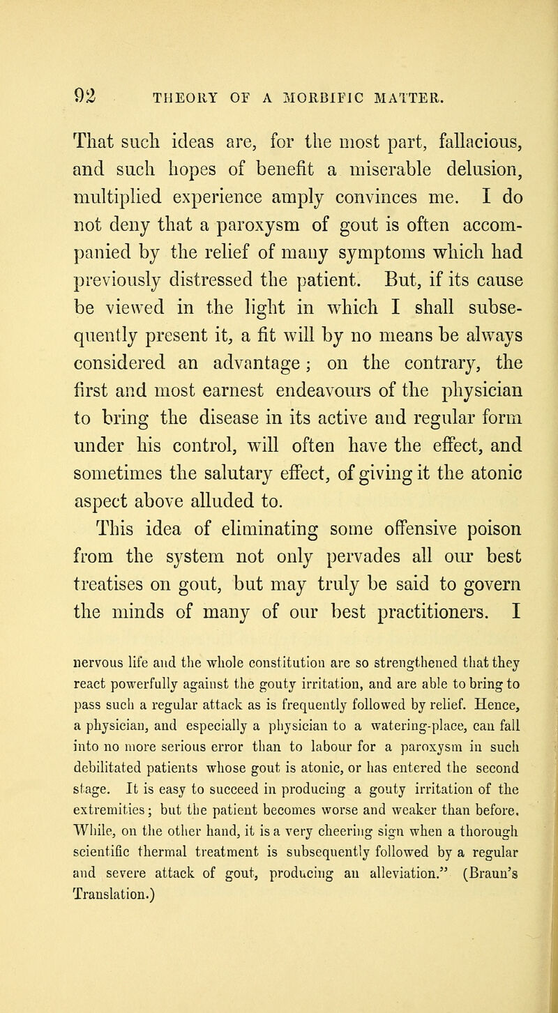 That such ideas are, for the most part, fallacious, and such hopes of benefit a miserable delusion, multiplied experience amply convinces me. I do not deny that a paroxysm of gout is often accom- panied by the relief of many symptoms which had previously distressed the patient. But, if its cause be viewed in the light in which I shall subse- quently present it, a fit will by no means be always considered an advantage; on the contrary, the first and most earnest endeavours of the physician to bring the disease in its active and regular form under his control, will often have the effect, and sometimes the salutary effect, of giving it the atonic aspect above alluded to. This idea of eliminating some offensive poison from the system not only pervades all our best treatises on gout, but may truly be said to govern the minds of many of our best practitioners. I nervous life and the whole constitution are so strengthened that they react powerfully against the gouty irritation, and are able to bring to pass such a regular attack as is frequently followed by relief. Hence, a physician, and especially a physician to a watering-place, can fall into no more serious error than to labour for a paroxysm in such debilitated patients whose gout is atonic, or has entered the second stage. It is easy to succeed in producing a gouty irritation of the extremities; but the patient becomes worse and weaker than before. While, on the other hand, it is a very cheering sign when a thorough scientific thermal treatment is subsequently followed by a regular and severe attack of gout, producing an alleviation. (Braun's Translation.) ,