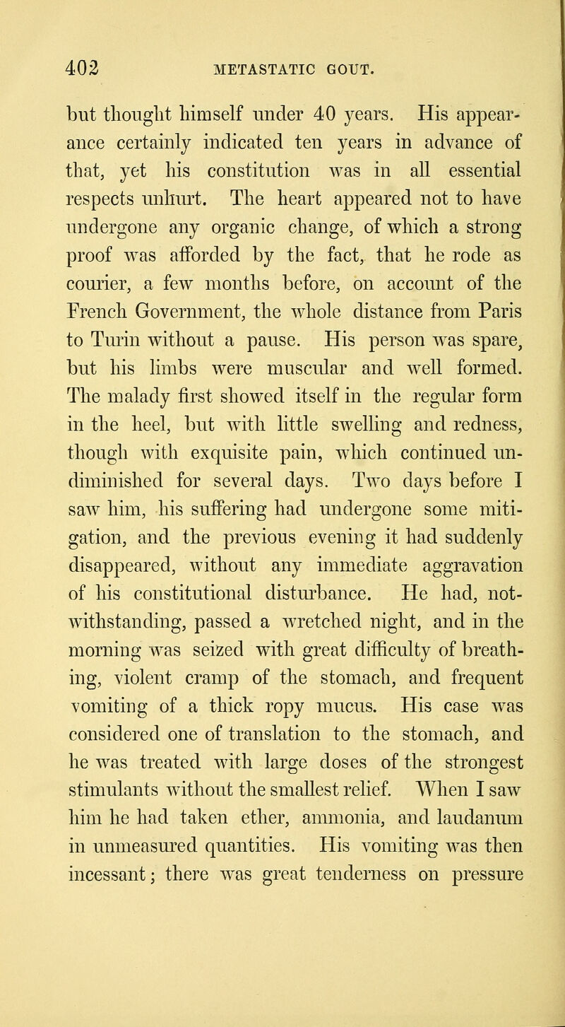 but thought himself under 40 years. His appear- ance certainly indicated ten years in advance of that, yet his constitution was in all essential respects unhurt. The heart appeared not to have undergone any organic change, of which a strong proof was afforded by the fact, that he rode as courier, a few months before, on account of the French Government, the whole distance from Paris to Turin without a pause. His person was spare, but his limbs were muscular and well formed. The malady first showed itself in the regular form in the heel, but with little swelling and redness, though with exquisite pain, which continued un- diminished for several days. Two days before I saw him, his suffering had undergone some miti- gation, and the previous evening it had suddenly disappeared, without any immediate aggravation of his constitutional disturbance. He had, not- withstanding, passed a wretched night, and in the morning was seized with great difficulty of breath- ing, violent cramp of the stomach, and frequent vomiting of a thick ropy mucus. His case was considered one of translation to the stomach, and he was treated with large doses of the strongest stimulants without the smallest relief. When I saw him he had taken ether, ammonia, and laudanum in unmeasured quantities. His vomiting was then incessant; there was great tenderness on pressure