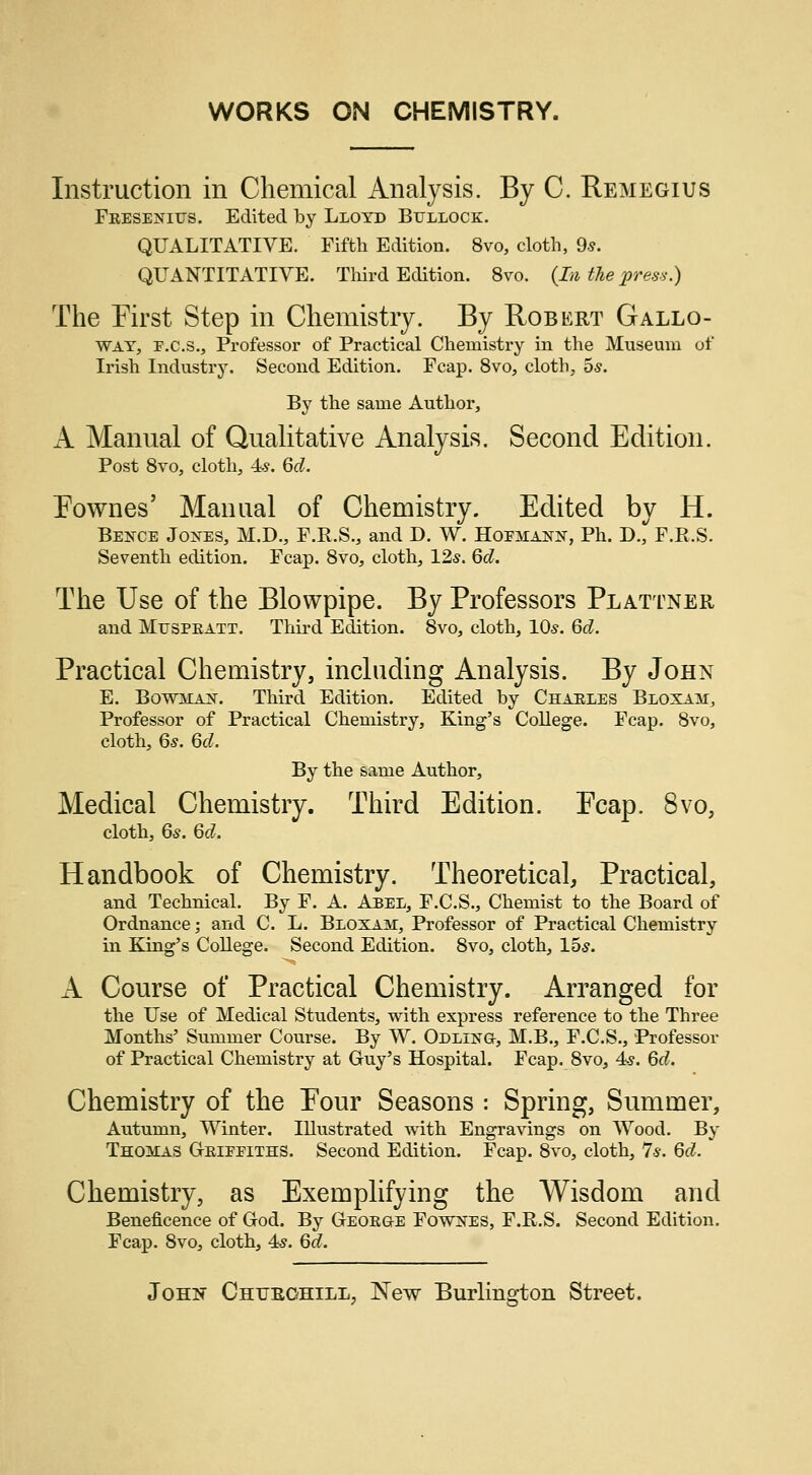 WORKS ON CHEMISTRY. Instruction in Chemical Analysis. By C. Remegius Fkeseniits. Edited by Lloyd Bullock. QUALITATIVE. Fifth Edition. 8vo, cloth, 9s. QUANTITATIVE. Third Edition. 8vo. (In the press.) The First Step in Chemistry. By Robert Gallo- way, p.c.s., Professor of Practical Chemistry in the Museum of Irish Industry. Second Edition. Fcap. 8vo, cloth, 5s. By the same Author, A Manual of Qualitative Analysis. Second Edition. Post 8vo, cloth, 4s. Qd. Eownes' Manual of Chemistry. Edited by H. Bence Jones, M.D., F.R.S., and D. W. Hoemann, Ph. D., F.R.S. Seventh edition. Fcap. 8vo, cloth, 12s. Qd. The Use of the Blowpipe. By Professors Plattner and Muspkatt. Third Edition. 8vo, cloth, 10s. Qd. Practical Chemistry, including Analysis. By John E. Bowman. Third Edition. Edited by Charles Bloxajt, Professor of Practical Chemistry, King's College. Fcap. 8vo, cloth, 6s. Qd. By the same Author, Medical Chemistry. Third Edition. Ecap. 8vo, cloth, 6*. Qd. Handbook of Chemistry. Theoretical, Practical, and Technical. By F. A. Abel, F.C.S., Chemist to the Board of Ordnance; and C. L. Bloxam, Professor of Practical Chemistry in King's College. Second Edition. 8vo, cloth, 15s. A Course of Practical Chemistry. Arranged for the Use of Medical Students, with express reference to the Three Months' Summer Course. By W. Odlhstg, M.B., F.C.S., Professor of Practical Chemistry at Guy's Hospital. Fcap. 8vo, 4s. Qd. Chemistry of the Eour Seasons : Spring, Summer, Antumn, Winter. Illustrated with Engravings on Wood. By Thoitas Gkieeiths. Second Edition. Fcap. 8vo, cloth, 7*. Qd. Chemistry, as Exemplifying the Wisdom and Beneficence of God. By Geokg-e Fowkes, F.R.S. Second Edition. Fcap. 8vo, cloth, 4s. Qd. John Chtjeohill, New Burlington Street.