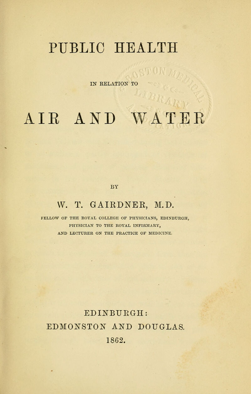 PUBLIC HEALTH IN RELATION TO AIR AND WATER BY W. T. GAIRDNER, M.D. FELLOW OF THE KOYAL COLLEGE OF PHYSICIANS, EDINBURGH, PHYSICIAN TO THE ROYAL INFIRMARY, AND LECTURER ON THE PRACTICE OF MEDICINE. EDINBURGH: EDMONSTON AND DOUGLAS. 1862.