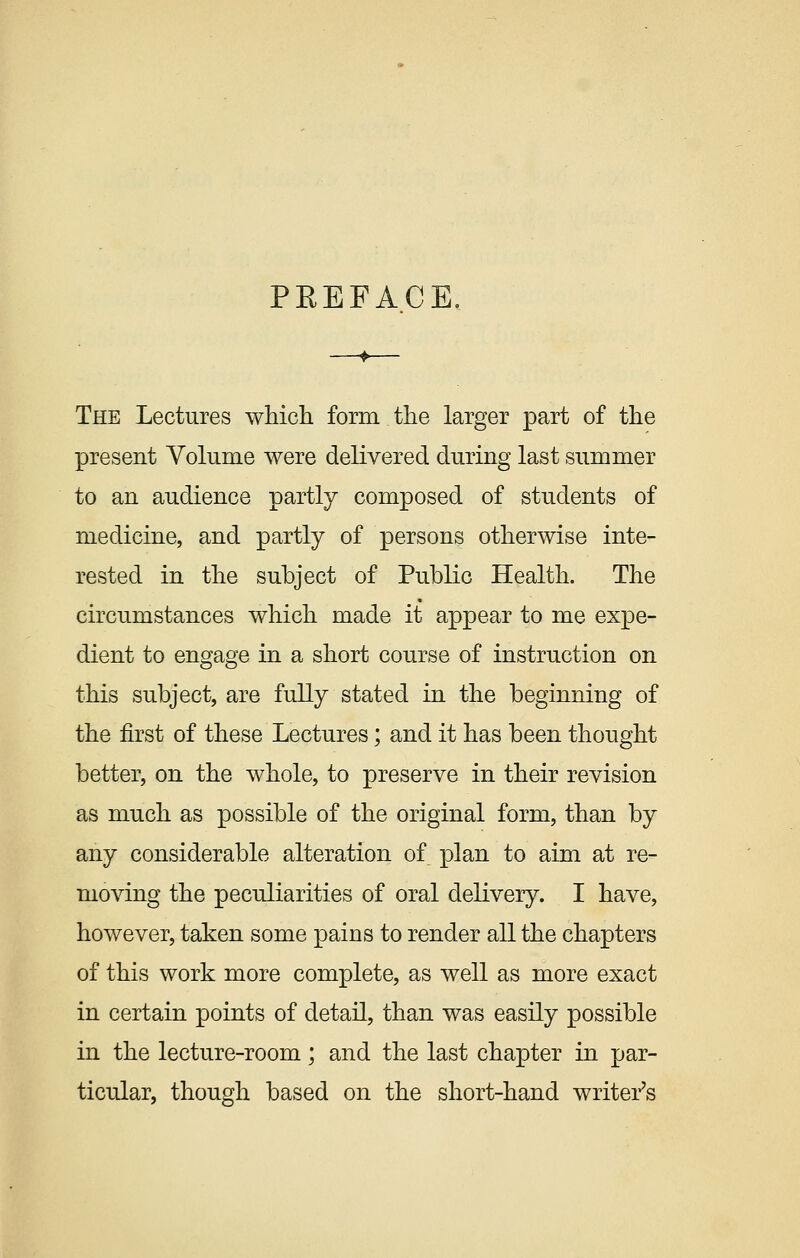 PREFACE, The Lectures which form the larger part of the present Volume were delivered during last summer to an audience partly composed of students of medicine, and partly of persons otherwise inte- rested in the subject of Public Health. The circumstances which made it appear to me expe- dient to engage in a short course of instruction on this subject, are fully stated in the beginning of the first of these Lectures; and it has been thought better, on the whole, to preserve in their revision as much as possible of the original form, than by any considerable alteration of plan to aim at re- moving the peculiarities of oral delivery. I have, however, taken some pains to render all the chapters of this work more complete, as well as more exact in certain points of detail, than was easily possible in the lecture-room; and the last chapter in par- ticular, though based on the short-hand writer's