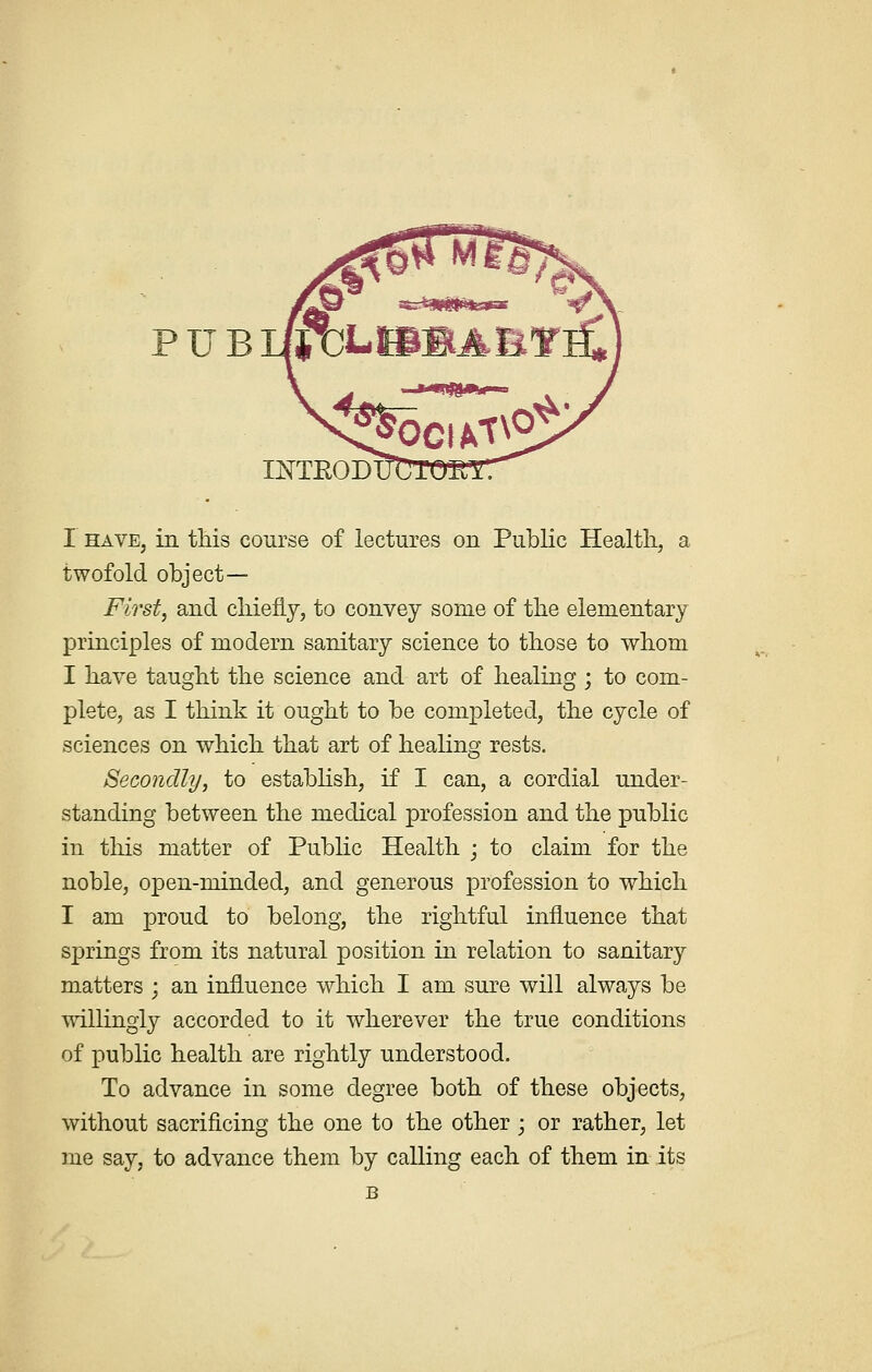 PUB INTEOD I have, in this course of lectures on Public Health, a twofold object— First, and chiefly, to convey some of the elementary principles of modern sanitary science to those to whom I have taught the science and art of healing ; to com- plete, as I think it ought to be completed, the cycle of sciences on which that art of healing rests. Secondly, to establish, if I can, a cordial under- standing between the medical profession and the public in this matter of Public Health ; to claim for the noble, open-minded, and generous profession to which I am proud to belong, the rightful influence that springs from its natural position in relation to sanitary matters ; an influence which I am sure will always be willingly accorded to it wherever the true conditions of public health are rightly understood. To advance in some degree both of these objects, without sacrificing the one to the other • or rather, let me say, to advance them by calling each of them in its B