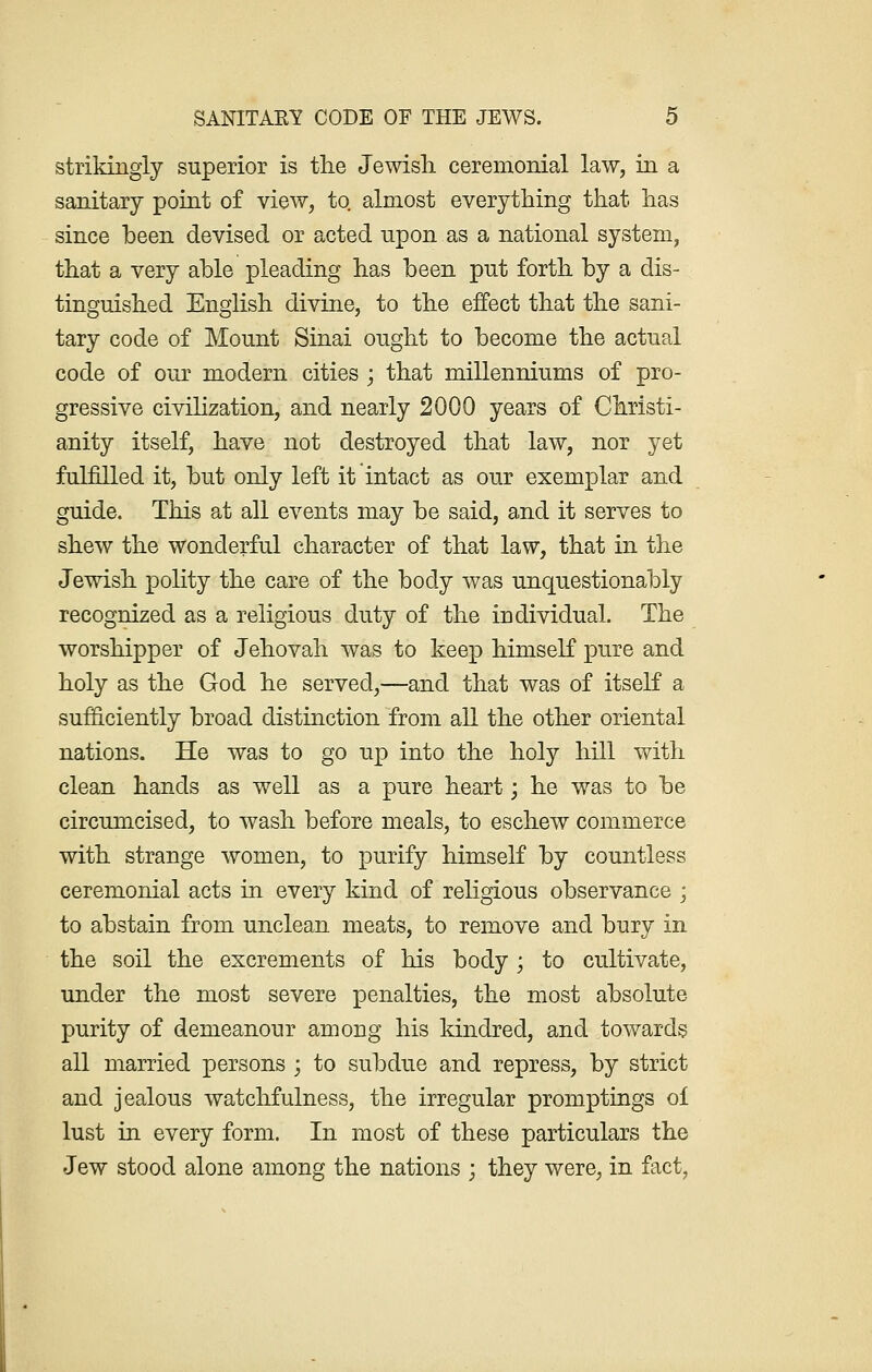 strikingly superior is the Jewish, ceremonial law, in a sanitary point of view, to almost everything that has since been devised or acted upon as a national system, that a very able pleading has been put forth by a dis- tinguished English divine, to the effect that the sani- tary code of Mount Sinai ought to become the actual code of our modern cities ; that millenniums of pro- gressive civilization, and nearly 2000 years of Christi- anity itself, have not destroyed that law, nor yet fulfilled it, but only left it intact as our exemplar and guide. This at all events may be said, and it serves to shew the wonderful character of that law, that in the Jewish polity the care of the body was unquestionably recognized as a religious duty of the individual. The worshipper of Jehovah was to keep himself pure and holy as the God he served,—and that was of itself a sufficiently broad distinction from all the other oriental nations. He was to go up into the holy hill with clean hands as well as a pure heart \ he was to be circumcised, to wash before meals, to eschew commerce with strange women, to purify himself by countless ceremonial acts in every kind of religious observance ; to abstain from unclean meats, to remove and bury in the soil the excrements of his body; to cultivate, under the most severe penalties, the most absolute purity of demeanour among his kindred, and towards all married persons ; to subdue and repress, by strict and jealous watchfulness, the irregular promptings of lust in every form. In most of these particulars the Jew stood alone among the nations ; they were, in fact,