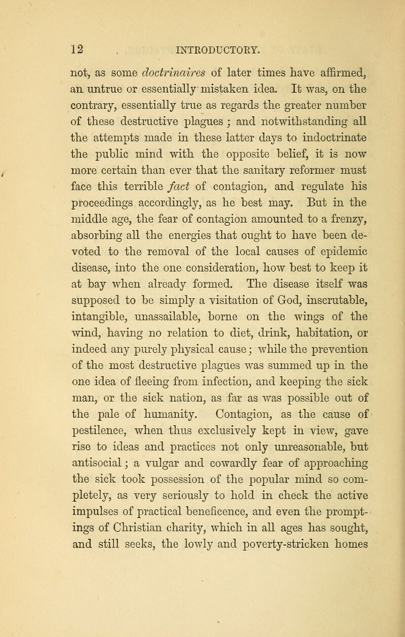 not, as some doctrinaires of later times have affirmed, an untrue or essentially mistaken idea. It was, on the contrary, essentially true as regards the greater number of these destructive plagues ; and notwithstanding all the attempts made in these latter days to indoctrinate the public mind with the opposite belief, it is now more certain than ever that the sanitary reformer must face this terrible fact of contagion, and regulate his proceedings accordingly, as he best may. But in the middle age, the fear of contagion amounted to a frenzy, absorbing all the energies that ought to have been de- voted to the removal of the local causes of epidemic disease, into the one consideration, how best to keep it at bay when already formed. The disease itself was supposed to be simply a visitation of God, inscrutable, intangible, unassailable, borne on the wings of the wind, having no relation to diet, drink, habitation, or indeed any purely physical cause; while the prevention of the most destructive plagues was summed up in the one idea of fleeing from infection, and keeping the sick man, or the sick nation, as far as was possible out of the pale of humanity. Contagion, as the cause of pestilence, when thus exclusively kept in view, gave rise to ideas and practices not only unreasonable, but antisocial; a vulgar and cowardly fear of approaching the sick took possession of the popular mind so com- pletely, as very seriously to hold in check the active impulses of practical beneficence, and even the prompt- ings of Christian charity, which in all ages has sought, and still seeks, the lowly and poverty-stricken homes