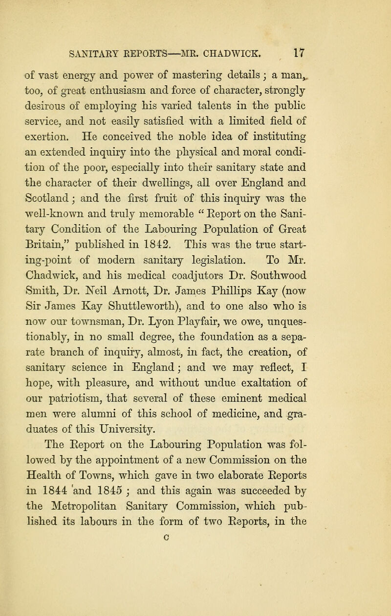 of vast energy and power of mastering details ; a manv too, of great enthusiasm and force of character, strongly desirous of employing his varied talents in the public service, and not easily satisfied with a limited field of exertion. He conceived the noble idea of instituting an extended inquiry into the physical and moral condi- tion of the poor, especially into their sanitary state and the character of their dwellings, all over England and Scotland; and the first fruit of this inquiry was the well-known and truly memorable  Eeport on the Sani- tary Condition of the Labouring Population of Great Britain, published in 1842. This was the true start- ing-point of modern sanitary legislation. To Mr. Chadwick, and his medical coadjutors Dr. Southwood Smith, Dr. Neil Arnott, Dr. James Phillips Kay (now Sir James Kay Shuttleworth), and to one also who is now our townsman, Dr. Lyon Playfair, we owe, unques- tionably, in no small degree, the foundation as a sepa- rate branch of inquiry, almost, in fact, the creation, of sanitary science in England; and we may reflect, I hope, with pleasure, and without undue exaltation of our patriotism, that several of these eminent medical men were alumni of this school of medicine, and gra- duates of this University. The Eeport on the Labouring Population was fol- lowed by the appointment of a new Commission on the Health of Towns, which gave in two elaborate Eeports in 1844 and 1845 ; and this again was succeeded by the Metropolitan Sanitary Commission, which pub- lished its labours in the form of two Eeports, in the c