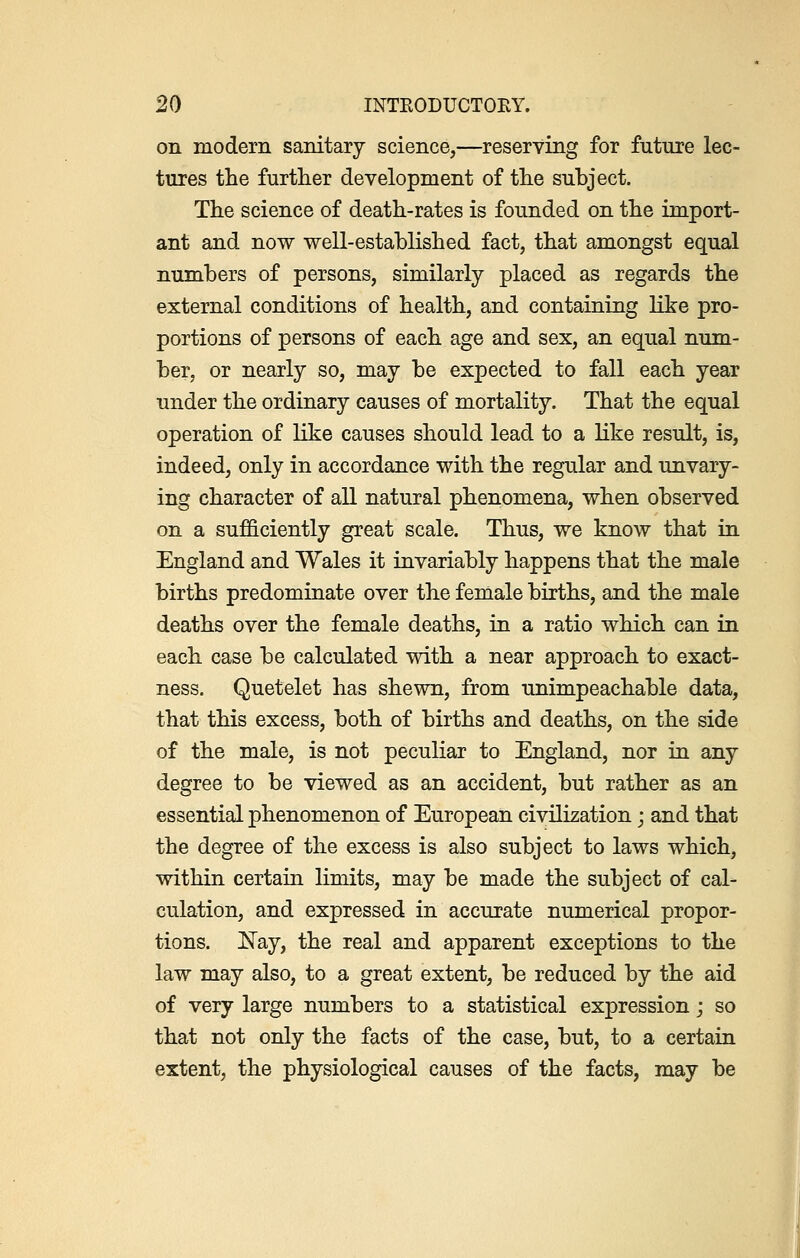 on modem sanitary science,—reserving for future lec- tures the further development of the subject. The science of death-rates is founded on the import- ant and now well-established fact, that amongst equal numbers of persons, similarly placed as regards the external conditions of health, and containing like pro- portions of persons of each age and sex, an equal num- ber, or nearly so, may be expected to fall each year under the ordinary causes of mortality. That the equal operation of like causes should lead to a like result, is, indeed, only in accordance with the regular and unvary- ing character of all natural phenomena, when observed on a sufficiently great scale. Thus, we know that in England and Wales it invariably happens that the male births predominate over the female births, and the male deaths over the female deaths, in a ratio which can in each case be calculated with a near approach to exact- ness. Quetelet has shewn, from unimpeachable data, that this excess, both of births and deaths, on the side of the male, is not peculiar to England, nor in any degree to be viewed as an accident, but rather as an essential phenomenon of European civilization; and that the degree of the excess is also subject to laws which, within certain limits, may be made the subject of cal- culation, and expressed in accurate numerical propor- tions. Nay, the real and apparent exceptions to the law may also, to a great extent, be reduced by the aid of very large numbers to a statistical expression j so that not only the facts of the case, but, to a certain extent, the physiological causes of the facts, may be