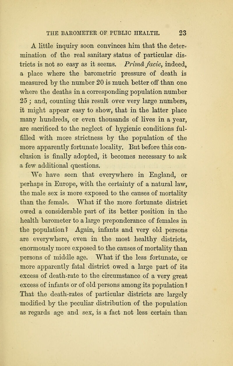 A little inquiry soon convinces him that the deter- mination of the real sanitary status of particular dis- tricts is not so easy as it seems. Primd facie, indeed, a place where the barometric pressure of death is measured by the number 20 is much better off than one where the deaths in a corresponding population number 25 ; and, counting this result over very large numbers, it might appear easy to show, that in the latter place many hundreds, or even thousands of lives in a year, are sacrificed to the neglect of hygienic conditions ful- filled with more strictness by the population of the more apparently fortunate locality. But before this con- clusion is finally adopted, it becomes necessary to ask a few additional questions. We have seen that everywhere in England, or perhaps in Europe, with the certainty of a natural law, the male sex is more exposed to the causes of mortality than the female. What if the more fortunate district owed a considerable part of its better position in the health barometer to a large preponderance of females in the population? Again, infants and very old persons are everywhere, even in the most healthy districts, enormously more exposed to the causes of mortality than persons of middle age. What if the less fortunate, or more apparently fatal district owed a large part of its excess of death-rate to the circumstance of a very great excess of infants or of old persons among its population? That the death-rates of particular districts are largely modified by the peculiar distribution of the population as regards age and sex, is a fact not less certain than