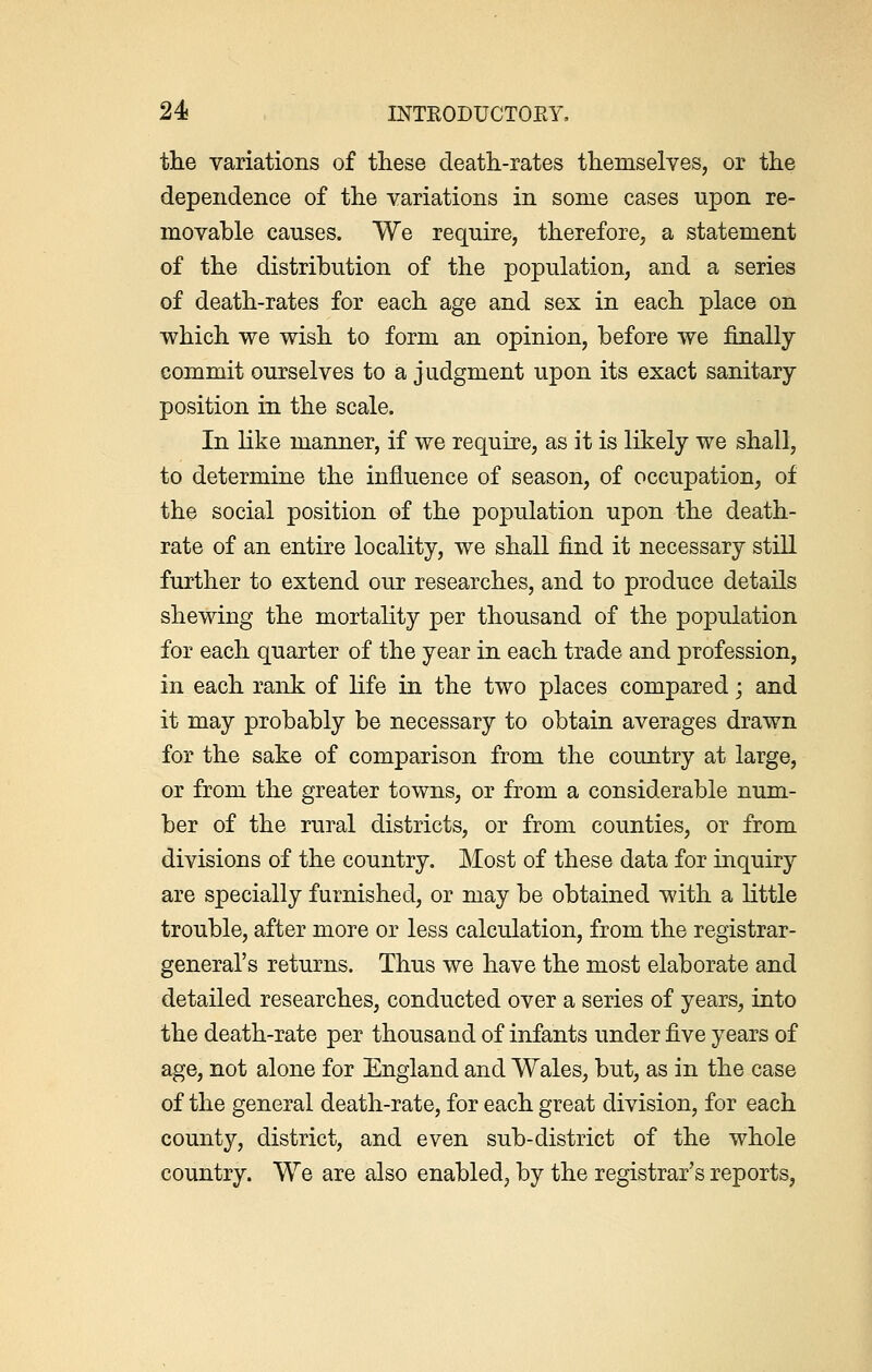 the variations of these death-rates themselves, or the dependence of the variations in some cases upon re- movable causes. We require, therefore, a statement of the distribution of the population, and a series of death-rates for each age and sex in each place on which we wish to form an opinion, before we finally commit ourselves to a judgment upon its exact sanitary- position in the scale. In like manner, if we require, as it is likely we shall, to determine the influence of season, of occupation, of the social position of the population upon the death- rate of an entire locality, we shall find it necessary still further to extend our researches, and to produce details shewing the mortality per thousand of the population for each quarter of the year in each trade and profession, in each rank of life in the two places compared; and it may probably be necessary to obtain averages drawn for the sake of comparison from the country at large, or from the greater towns, or from a considerable num- ber of the rural districts, or from counties, or from divisions of the country. Most of these data for inquiry are specially furnished, or may be obtained with a little trouble, after more or less calculation, from the registrar- general's returns. Thus we have the most elaborate and detailed researches, conducted over a series of years, into the death-rate per thousand of infants under five years of age, not alone for England and Wales, but, as in the case of the general death-rate, for each great division, for each county, district, and even sub-district of the whole country. We are also enabled, by the registrar's reports,