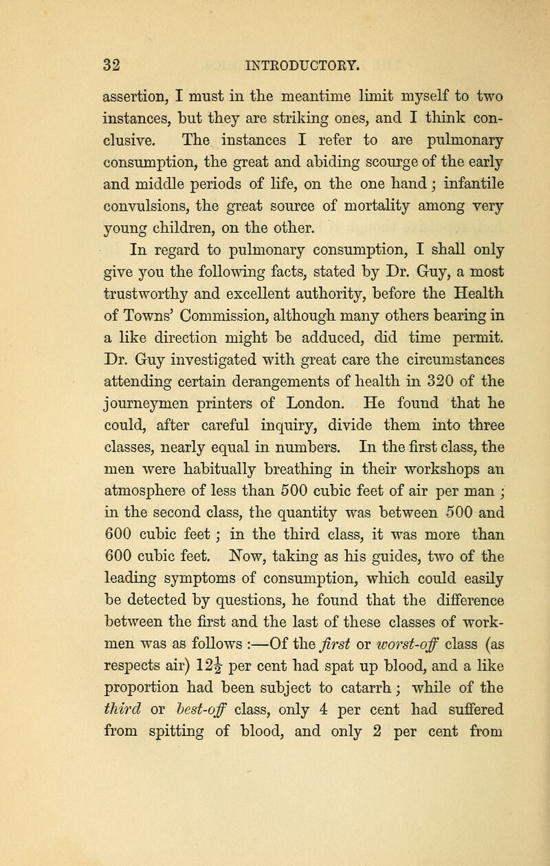 assertion, I must in the meantime limit myself to two instances, but they are striking ones, and I think con- clusive. The, instances I refer to are pulmonary consumption, the great and abiding scourge of the early and middle periods of life, on the one hand; infantile convulsions, the great source of mortality among very young children, on the other. In regard to pulmonary consumption, I shall only give you the following facts, stated by Dr. Guy, a most trustworthy and excellent authority, before the Health of Towns' Commission, although many others bearing in a like direction might be adduced, did time permit. Dr. Guy investigated with great care the circumstances attending certain derangements of health in 320 of the journeymen printers of London. He found that he could, after careful inquiry, divide them into three classes, nearly equal in numbers. In the first class, the men were habitually breathing in their workshops an atmosphere of less than 500 cubic feet of air per man • in the second class, the quantity was between 500 and 600 cubic feet; in the third class, it was more than 600 cubic feet. Now, taking as his guides, two of the leading symptoms of consumption, which could easily be detected by questions, he found that the difference between the first and the last of these classes of work- men was as follows :—Of the first or worst-off class (as respects air) 12 J per cent had spat up blood, and a like proportion had been subject to catarrh; while of the third or best-off class, only 4 per cent had suffered from spitting of blood, and only 2 per cent from