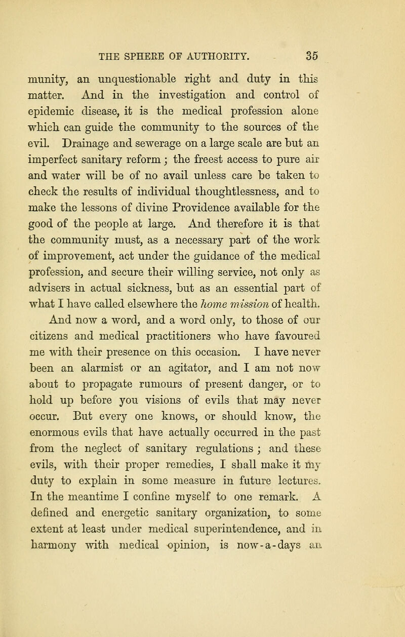 munity, an unquestionable right and duty in this matter. And in the investigation and control of epidemic disease, it is the medical profession alone which can guide the community to the sources of the evil. Drainage and sewerage on a large scale are but an imperfect sanitary reform; the freest access to pure air and water will be of no avail unless care be taken to check the results of individual thoughtlessness, and to make the lessons of divine Providence available for the good of the people at large. And therefore it is that the community must, as a necessary part of the work of improvement, act under the guidance of the medical profession, and secure their willing service, not only as advisers in actual sickness, but as an essential part of what I have called elsewhere the home mission of health. And now a word, and a word only, to those of our citizens and medical practitioners who have favoured me with their presence on this occasion. I have never been an alarmist or an agitator, and I am not now about to propagate rumours of present danger, or to hold up before you visions of evils that may never occur. But every one knows, or should know, the enormous evils that have actually occurred in the past from the neglect of sanitary regulations ; and these evils, with their proper remedies, I shall make it my duty to explain in some measure in future lectures. In the meantime I confine myself to one remark. A defined and energetic sanitary organization, to some extent at least under medical superintendence, and in harmony with medical opinion, is now-a-days an