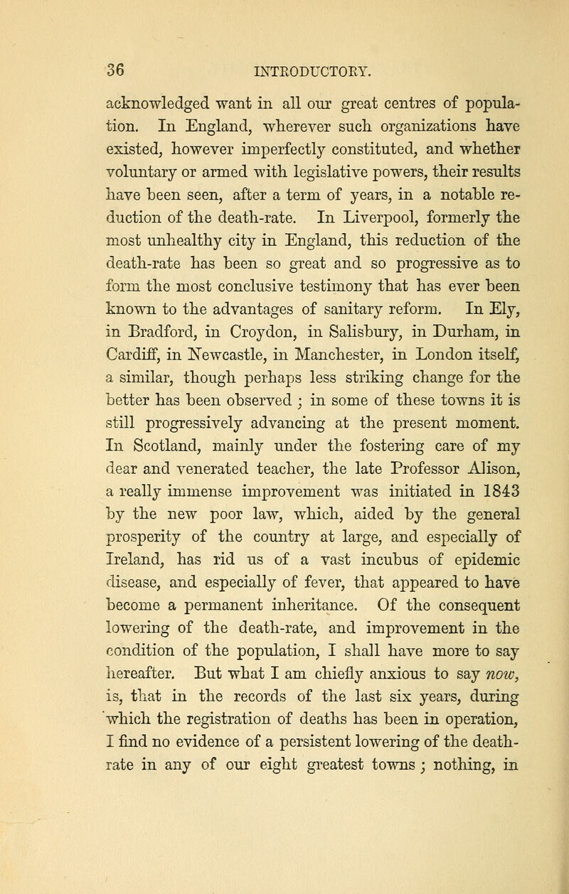 acknowledged want in all our great centres of popula- tion. In England, wherever such organizations have existed, however imperfectly constituted, and whether voluntary or armed with legislative powers, their results have been seen, after a term of years, in a notable re- duction of the death-rate. In Liverpool, formerly the most unhealthy city in England, this reduction of the death-rate has been so great and so progressive as to form the most conclusive testimony that has ever been known to the advantages of sanitary reform. In Ely, in Bradford, in Croydon, in Salisbury, in Durham, in Cardiff, in Newcastle, in Manchester, in London itself, a similar, though perhaps less striking change for the better has been observed ; in some of these towns it is still progressively advancing at the present moment. In Scotland, mainly under the fostering care of my dear and venerated teacher, the late Professor Alison, a really immense improvement was initiated in 1843 by the new poor law, which, aided by the general prosperity of the country at large, and especially of Ireland, has rid us of a vast incubus of epidemic disease, and especially of fever, that appeared to have become a permanent inheritance. Of the consequent lowering of the death-rate, and improvement in the condition of the population, I shall have more to say hereafter. But what I am chiefly anxious to say now, is, that in the records of the last six years, during which the registration of deaths has been in operation, I find no evidence of a persistent lowering of the death- rate in any of our eight greatest towns • nothing, in