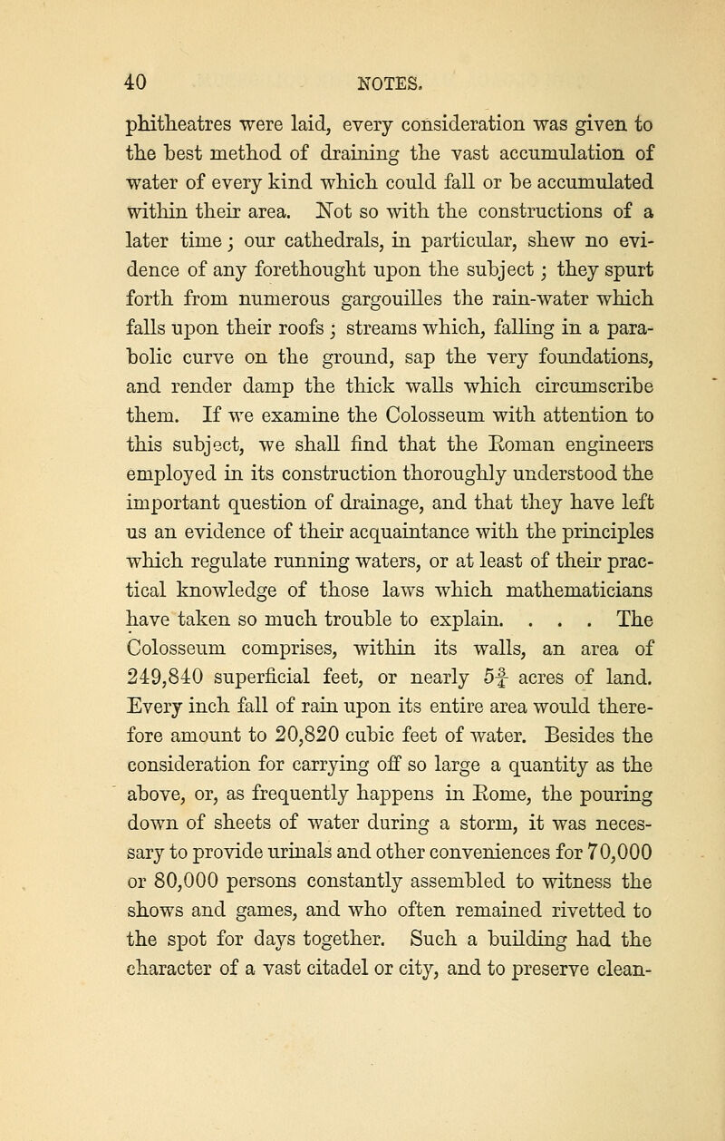 phitheatres were laid, every consideration was given to the best method of draining the vast accumulation of water of every kind which could fall or be accumulated within their area. Not so with the constructions of a later time; our cathedrals, in particular, shew no evi- dence of any forethought upon the subject; they spurt forth from numerous gargouilles the rain-water which falls upon their roofs ; streams which, falling in a para- bolic curve on the ground, sap the very foundations, and render damp the thick walls which circumscribe them. If we examine the Colosseum with attention to this subject, we shall find that the Eoman engineers employed in its construction thoroughly understood the important question of drainage, and that they have left us an evidence of their acquaintance with the principles which regulate running waters, or at least of their prac- tical knowledge of those laws which mathematicians have taken so much trouble to explain. . . . The Colosseum comprises, within its walls, an area of 249,840 superficial feet, or nearly 5f acres of land. Every inch fall of rain upon its entire area would there- fore amount to 20,820 cubic feet of water. Besides the consideration for carrying off so large a quantity as the above, or, as frequently happens in Eome, the pouring down of sheets of water during a storm, it was neces- sary to provide urinals and other conveniences for 70,000 or 80,000 persons constantly assembled to witness the shows and games, and who often remained rivetted to the spot for days together. Such a building had the character of a vast citadel or city, and to preserve clean-