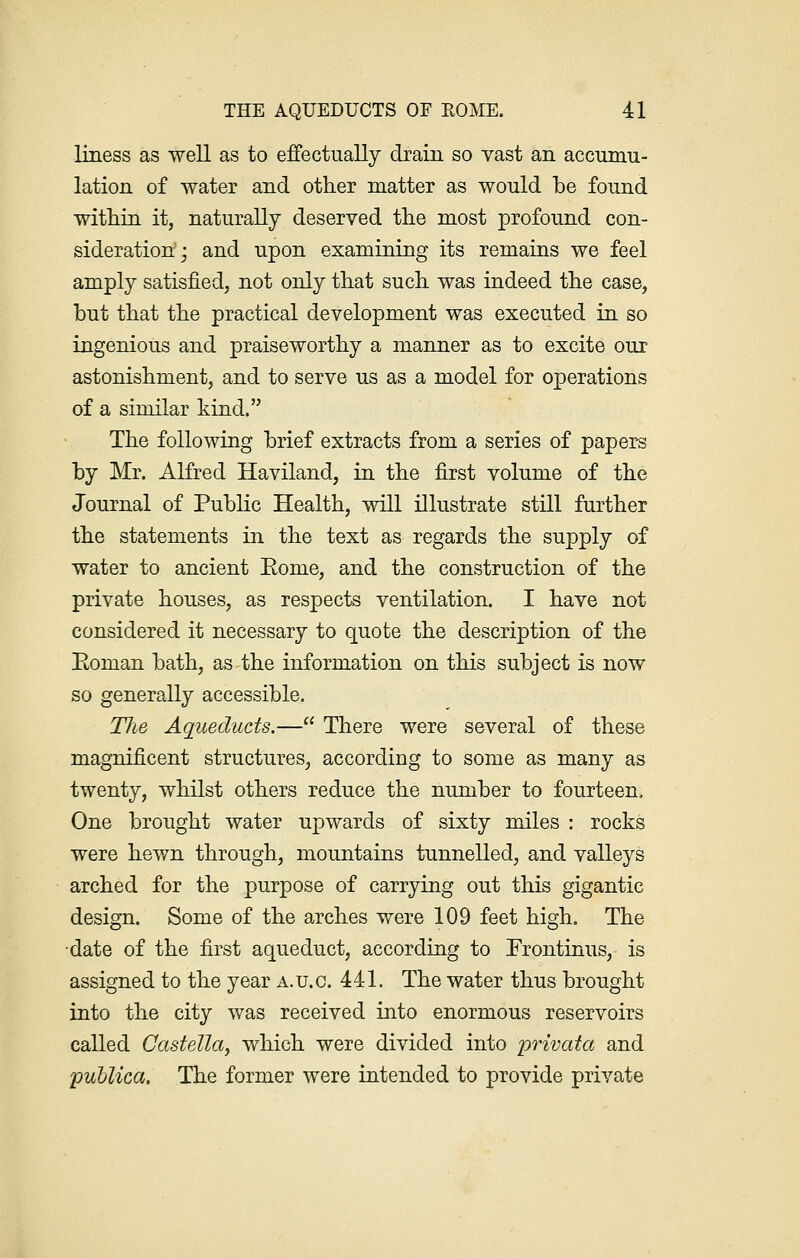 liness as well as to effectually drain so vast an accumu- lation of water and other matter as would be found within it, naturally deserved the most profound con- sideration; and upon examining its remains we feel amply satisfied, not only that such was indeed the case, but that the practical development was executed in so ingenious and praiseworthy a manner as to excite our astonishment, and to serve us as a model for operations of a similar kind. The following brief extracts from a series of papers by Mr. Alfred Haviland, in the first volume of the Journal of Public Health, will illustrate still further the statements in the text as regards the supply of water to ancient Eome, and the construction of the private houses, as respects ventilation. I have not considered it necessary to quote the description of the Eoman bath, as the information on this subject is now so generally accessible. TJie Aqueducts.— There were several of these magnificent structures, according to some as many as twenty, whilst others reduce the number to fourteen. One brought water upwards of sixty miles : rocks were hewn through, mountains tunnelled, and valleys arched for the purpose of carrying out this gigantic design. Some of the arches were 109 feet high. The date of the first aqueduct, according to Frontinus, is assigned to the year a.u.c. 441. The water thus brought into the city was received into enormous reservoirs called CasteUa, which were divided into privata and publico,. The former were intended to provide private