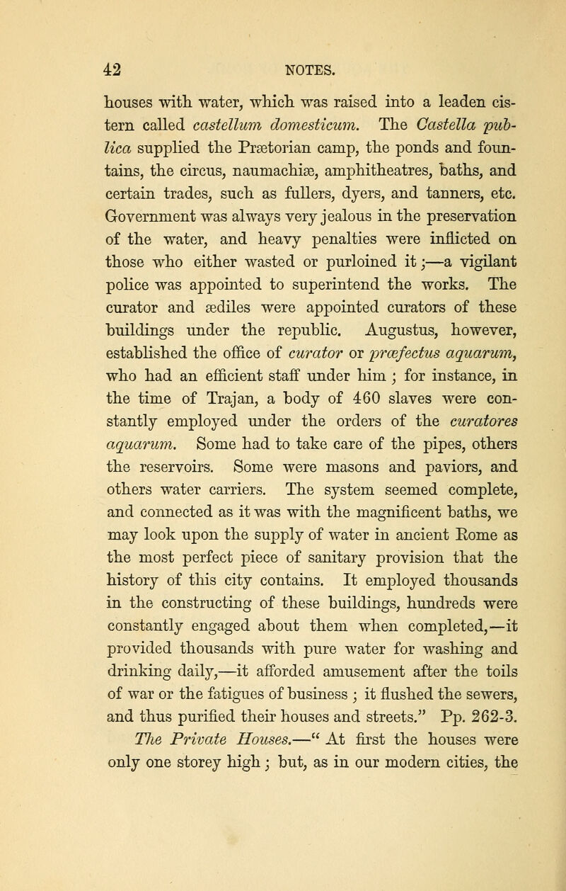 houses with water, which was raised into a leaden cis- tern called castellum domesticum. The Castella pub- lico, supplied the Praetorian camp, the ponds and foun- tains, the circus, naumachiae, amphitheatres, baths, and certain trades, such as fullers, dyers, and tanners, etc. Government was always very jealous in the preservation of the water, and heavy penalties were inflicted on those who either wasted or purloined it;—a vigilant police was appointed to superintend the works. The curator and sediles were appointed curators of these buildings under the republic. Augustus, however, established the ofhce of curator or prcefectus aquarum, who had an efficient staff under him ; for instance, in the time of Trajan, a body of 460 slaves were con- stantly employed under the orders of the curatores aquarum. Some had to take care of the pipes, others the reservoirs. Some were masons and paviors, and others water carriers. The system seemed complete, and connected as it was with the magnificent baths, we may look upon the supply of water in ancient Eome as the most perfect piece of sanitary provision that the history of this city contains. It employed thousands in the constructing of these buildings, hundreds were constantly engaged about them when completed,—it provided thousands with pure water for washing and drinking daily,—it afforded amusement after the toils of war or the fatigues of business ; it flushed the sewers, and thus purified their houses and streets. Pp. 262-3. Tlie Private Houses.— At first the houses were only one storey high; but, as in our modern cities, the