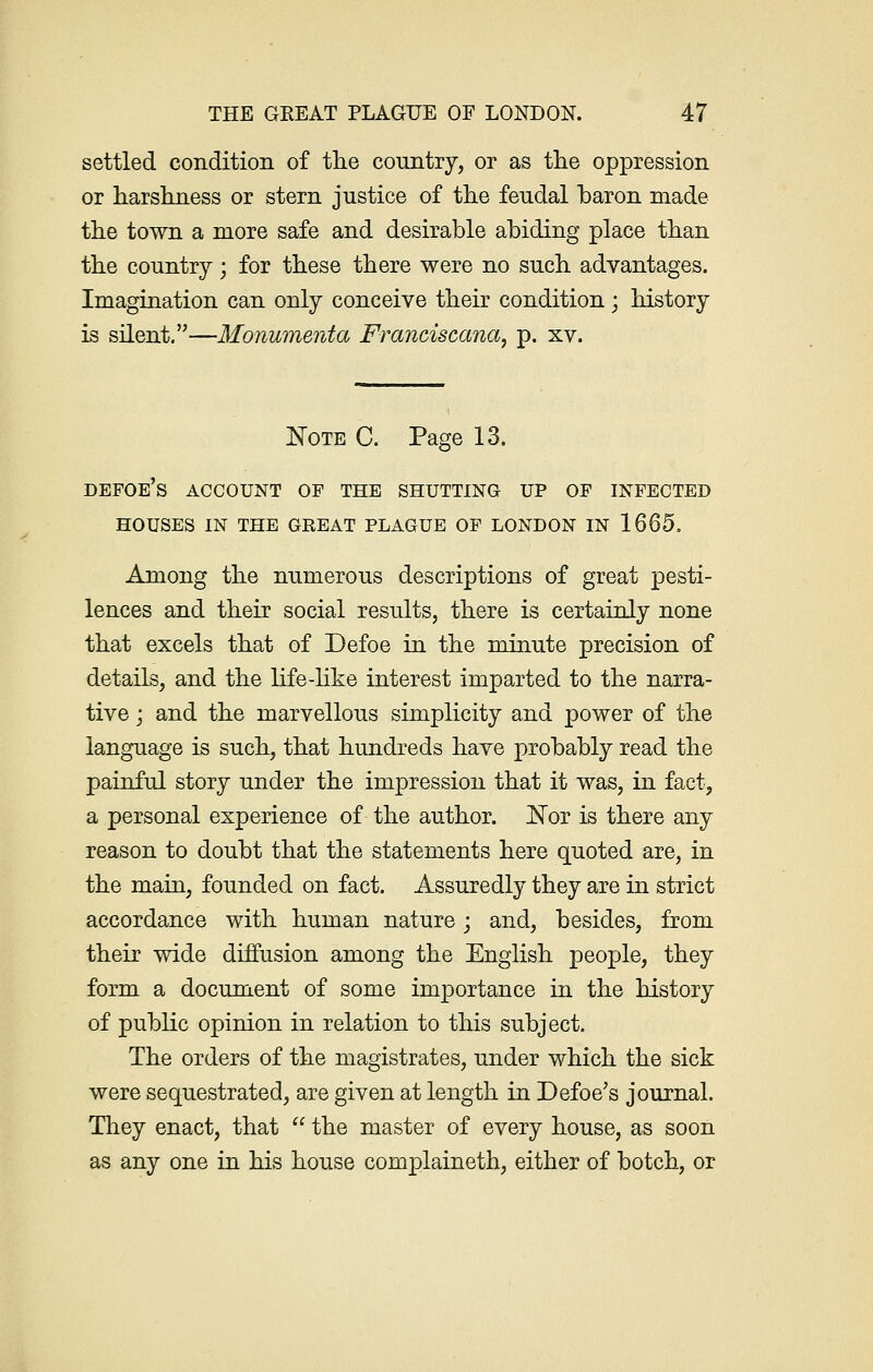 settled condition of the country, or as the oppression or harshness or stern justice of the feudal baron made the town a more safe and desirable abiding place than the country; for these there were no such advantages. Imagination can only conceive their condition; history is silent.—Monumenta Franciscan®, p. xv. Note C. Page 13. defoe's account op the shutting up op infected houses in the great plague op london in 1665. Among the numerous descriptions of great pesti- lences and their social results, there is certainly none that excels that of Defoe in the minute precision of details, and the life-like interest imparted to the narra- tive ; and the marvellous simplicity and power of the language is such, that hundreds have probably read the painful story under the impression that it was, in fact, a personal experience of the author. Not is there any reason to doubt that the statements here quoted are, in the main, founded on fact. Assuredly they are in strict accordance with human nature; and, besides, from their wide diffusion among the English people, they form a document of some importance in the history of public opinion in relation to this subject. The orders of the magistrates, under which the sick were sequestrated, are given at length in Defoe's journal. They enact, that  the master of every house, as soon as any one in his house complaineth, either of botch, or