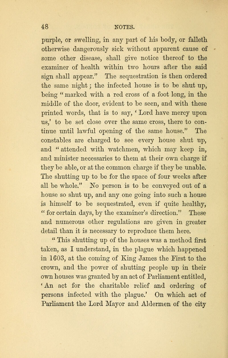 purple, or swelling, in any part of his body, or falleth otherwise dangerously sick without apparent cause of some other disease, shall give notice thereof to the examiner of health within two hours after the said sign shall appear. The sequestration is then ordered the same night; the infected house is to be shut up, being  marked with a red cross of a foot long, in the middle of the door, evident to be seen, and with these printed words, that is to say, ' Lord have mercy upon us/ to be set close over the same cross, there to con- tinue until lawful opening of the same house. The constables are charged to see every house shut up, and  attended with watchmen, which may keep in, and minister necessaries to them at their own charge if they be able, or at the common charge if they be unable. The shutting up to be for the space of four weeks after all be whole. No person is to be conveyed out of a house so shut up, and any one going into such a house is himself to be sequestrated, even if quite healthy,  for certain days, by the examiner's direction. These and numerous other regulations are given in greater detail than it is necessary to reproduce them here.  This shutting up of the houses was a method first taken, as I understand, in the plague which happened in 1603, at the coming of King James the First to the crown, and the power of shutting people up in their own houses was granted by an act of Parliament entitled, 'An act for the charitable relief and ordering of persons infected with the plague.' On which act of Parliament the Lord Mayor and Aldermen of the city