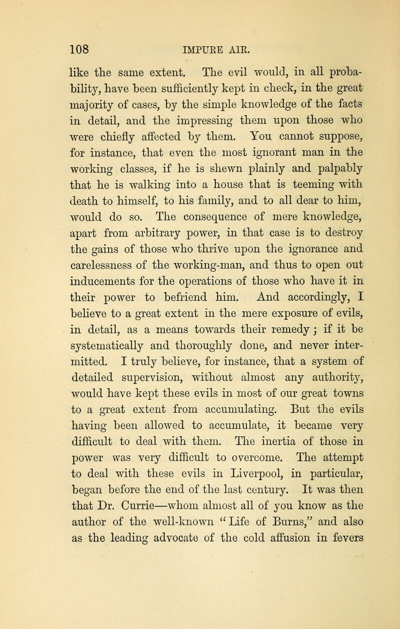 like the same extent. The evil would, in all proba- bility, have been sufficiently kept in check, in the great majority of cases, by the simple knowledge of the facts in detail, and the impressing them upon those who were chiefly affected by them. You cannot suppose, for instance, that even the most ignorant man in the working classes, if he is shewn plainly and palpably that he is walking into a house that is teeming with death to himself, to his family, and to all dear to him, would do so. The consequence of mere knowledge, apart from arbitrary power, in that case is to destroy the gains of those who thrive upon the ignorance and carelessness of the working-man, and thus to open out inducements for the operations of those who have it in their power to befriend him. And accordingly, I believe to a great extent in the mere exposure of evils, in detail, as a means towards their remedy; if it be systematically and thoroughly done, and never inter- mitted. I truly believe, for instance, that a system of detailed supervision, without almost any authority, would have kept these evils in most of our great towns to a great extent from accumulating. But the evils having been allowed to accumulate, it became very difficult to deal with them. The inertia of those in power was very difficult to overcome. The attempt to deal with these evils in Liverpool, in particular, began before the end of the last century. It was then that Dr. Currie—whom almost all of you know as the author of the well-known Life of Burns, and also as the leading advocate of the cold affusion in fevers