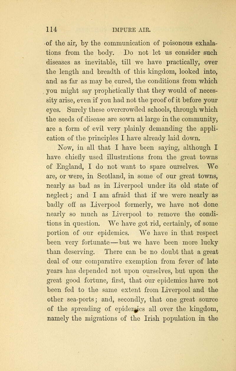 • of the air, by the communication of poisonous exhala- tions from the body. Do not let us consider such diseases as inevitable, till we have practically, over the length and breadth of this kingdom, looked into, and as far as may be cured, the conditions from which you might say prophetically that they would of neces- sity arise, even if you had not the proof of it before your eyes. Surely these overcrowded schools, through which the seeds of disease are sown at large in the community, are a form of evil very plainly demanding the appli- cation of the principles I have already laid down. Now, in all that I have been saying, although I have chiefly used illustrations from the great towns of England, I do not want to spare ourselves. We are, or were, in Scotland, in some of our great towns, nearly as bad as in Liverpool under its old state of neglect; and I am afraid that if we were nearly as badly off as Liverpool formerly, we have not done nearly so much as Liverpool to remove the condi- tions in question. We have got rid, certainly, of some portion of our epidemics. We have in that respect been very fortunate—but we have been more lucky than deserving. There can be no doubt that a great deal of our comparative exemption from fever of late years has depended not upon ourselves, but upon the great good fortune, first, that our epidemics have not been fed to the same extent from Liverpool and the other sea-ports; and, secondly, that one great source of the spreading of epidemics all over the kingdom, namely the migrations of the Irish population in the