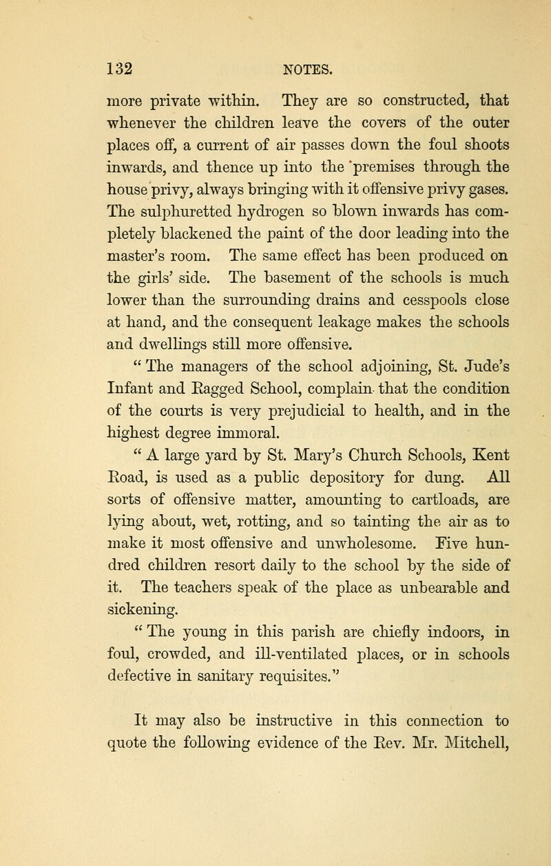 more private within. They are so constructed, that whenever the children leave the covers of the outer places off, a current of air passes down the foul shoots inwards, and thence up into the 'premises through the house privy, always bringing with it offensive privy gases. The sulphuretted hydrogen so blown inwards has com- pletely blackened the paint of the door leading into the master's room. The same effect has been produced on the girls' side. The basement of the schools is much lower than the surrounding drains and cesspools close at hand, and the consequent leakage makes the schools and dwellings still more offensive.  The managers of the school adjoining, St. Jude's Infant and Eagged School, complain that the condition of the courts is very prejudicial to health, and in the highest degree immoral.  A large yard by St. Mary's Church Schools, Kent Eoad, is used as a public depository for dung. All sorts of offensive matter, amounting to cartloads, are lying about, wet, rotting, and so tainting the air as to make it most offensive and unwholesome. Five hun- dred children resort daily to the school by the side of it. The teachers speak of the place as unbearable and sickening.  The young in this parish are chiefly indoors, in foul, crowded, and ill-ventilated places, or in schools defective in sanitary requisites. It may also be instructive in this connection to quote the following evidence of the Eev. Mr. Mitchell,