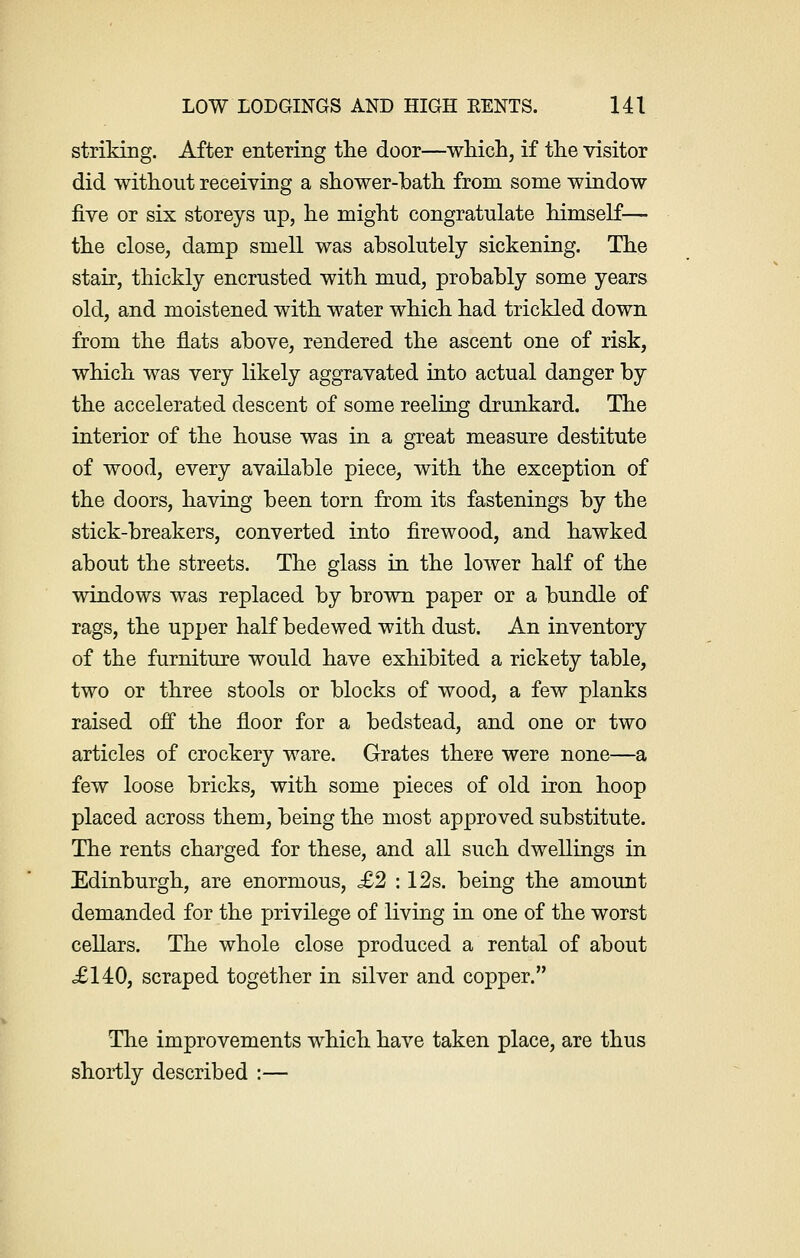 striking. After entering the door—which, if the visitor did without receiving a shower-bath from some window five or six storeys up, he might congratulate himself— the close, damp smell was absolutely sickening. The stair, thickly encrusted with mud, probably some years old, and moistened with water which had trickled down from the flats above, rendered the ascent one of risk, which was very likely aggravated into actual danger by the accelerated descent of some reeling drunkard. The interior of the house was in a great measure destitute of wood, every available piece, with the exception of the doors, having been torn from its fastenings by the stick-breakers, converted into firewood, and hawked about the streets. The glass in the lower half of the windows was replaced by brown paper or a bundle of rags, the upper half bedewed with dust. An inventory of the furniture would have exhibited a rickety table, two or three stools or blocks of wood, a few planks raised off the floor for a bedstead, and one or two articles of crockery ware. Grates there were none—a few loose bricks, with some pieces of old iron hoop placed across them, being the most approved substitute. The rents charged for these, and all such dwellings in Edinburgh, are enormous, £2 : 12s. being the amount demanded for the privilege of living in one of the worst cellars. The whole close produced a rental of about £140, scraped together in silver and copper. The improvements which have taken place, are thus shortly described :—