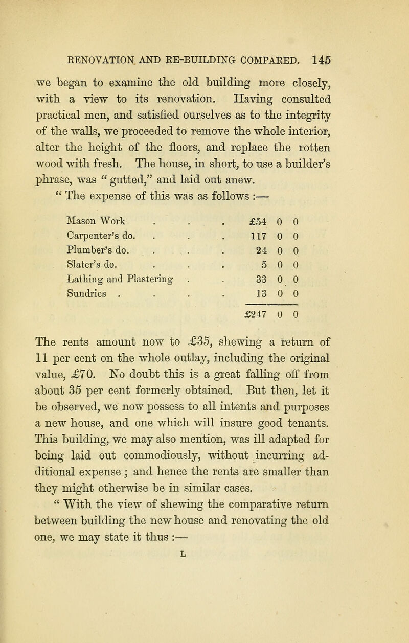 we began to examine the old building more closely, with a view to its renovation. Having consulted practical men, and satisfied ourselves as to the integrity of the walls, we proceeded to remove the whole interior, alter the height of the floors, and replace the rotten wood with fresh. The house, in short, to use a builder's phrase, was  gutted/' and laid out anew.  The expense of this was as follows :— Mason Work Carpenter's do. Plumber's do. Slater's do. Lathing and Plastering Sundries . £54 0 0 117 0 0 24 0 0 5 0 0 33 0 0 13 0 0 £247 0 0 The rents amount now to £35, shewing a return of 11 per cent on the whole outlay, including the original value, <£70. No doubt this is a great falling off from about 35 per cent formerly obtained. But then, let it be observed, we now possess to all intents and purposes a new house, and one which will insure good tenants. This building, we may also mention, was ill adapted for being laid out commodiously, without incurring ad- ditional expense ; and hence the rents are smaller than they might otherwise be in similar cases.  With the view of shewing the comparative return between building the new house and renovating the old one, we may state it thus :— L