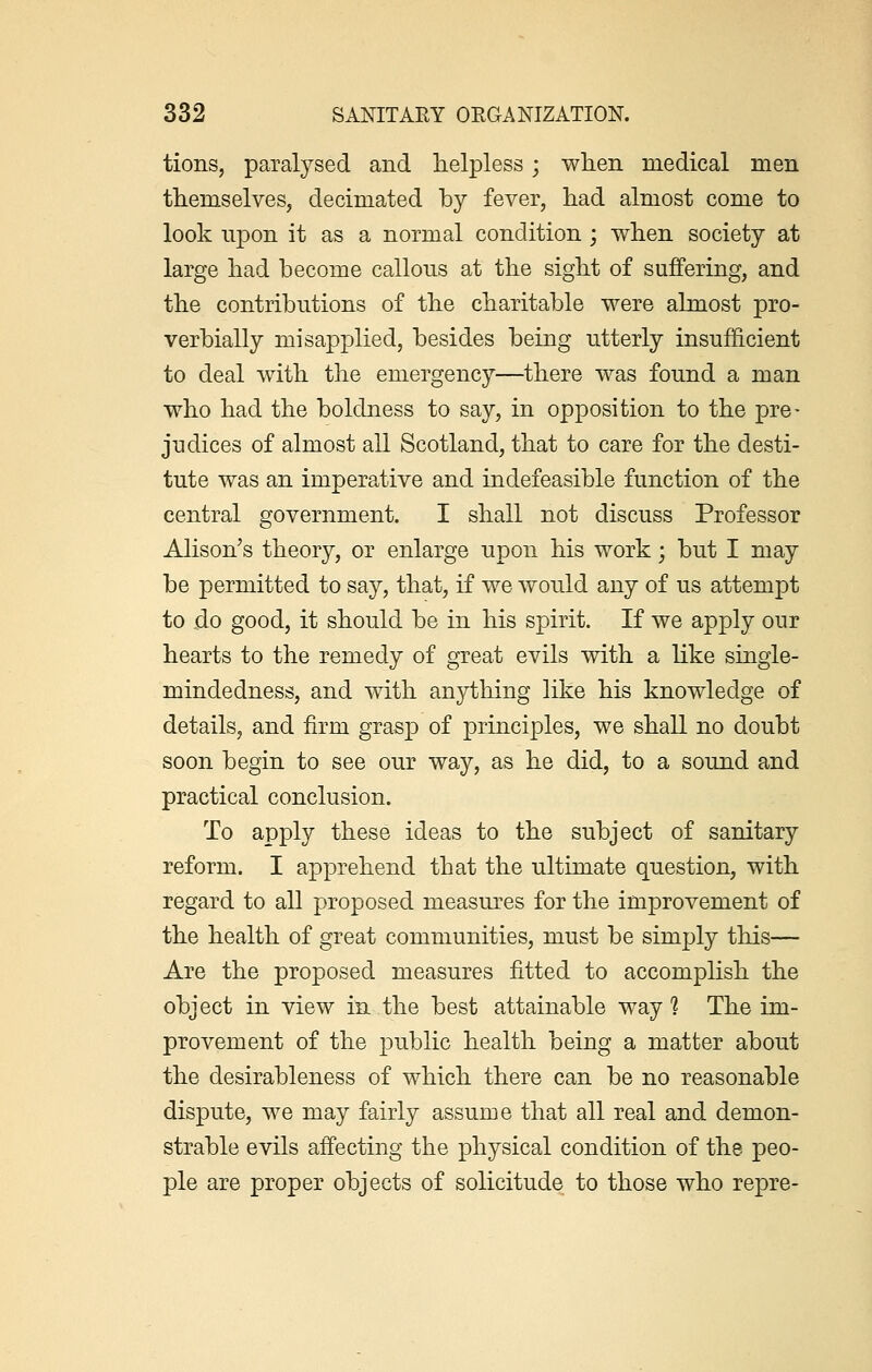 tions, paralysed and helpless; when medical men themselves, decimated by fever, had almost come to look upon it as a normal condition ; when society at large had become callous at the sight of suffering, and the contributions of the charitable were almost pro- verbially misapplied, besides being utterly insufficient to deal with the emergency—there was found a man who had the boldness to say, in opposition to the pre- judices of almost all Scotland, that to care for the desti- tute was an imperative and indefeasible function of the central government. I shall not discuss Professor Alison's theory, or enlarge upon his work • but I may be permitted to say, that, if we would any of us attempt to do good, it should be in his spirit. If we apply our hearts to the remedy of great evils with a like single- mindedness, and with anything like his knowledge of details, and firm grasp of principles, we shall no doubt soon begin to see our way, as he did, to a sound and practical conclusion. To apply these ideas to the subject of sanitary reform. I apprehend that the ultimate question, with regard to all proposed measures for the improvement of the health of great communities, must be simply this— Are the proposed measures fitted to accomplish the object in view in the best attainable way ? The im- provement of the public health being a matter about the desirableness of which there can be no reasonable dispute, we may fairly assume that all real and demon- strable evils affecting the physical condition of the peo- ple are proper objects of solicitude to those who repre-