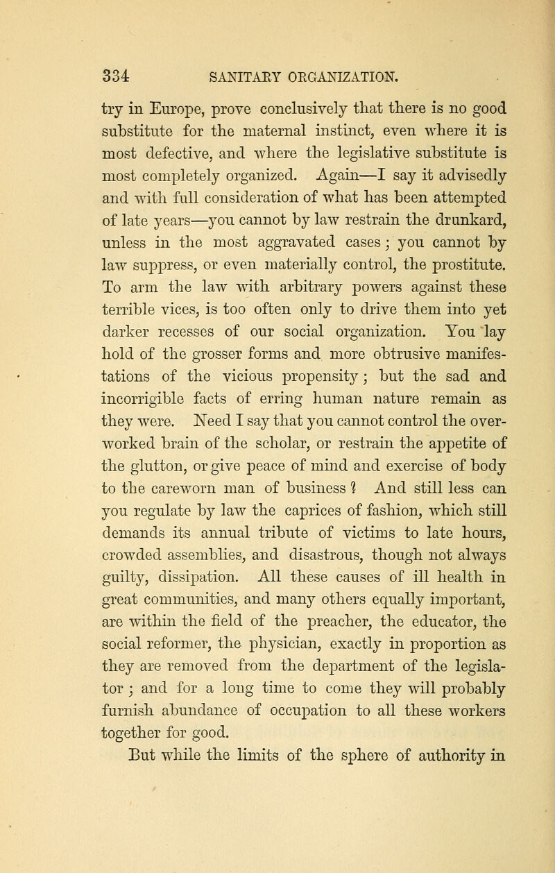 try in Europe, prove conclusively that there is no good substitute for the maternal instinct, even where it is most defective, and where the legislative substitute is most completely organized. Again—I say it advisedly and with full consideration of what has been attempted of late years—you cannot by law restrain the drunkard, unless in the most aggravated cases; you cannot by law suppress, or even materially control, the prostitute. To arm the law with arbitrary powers against these terrible vices, is too often only to drive them into yet darker recesses of our social organization. You lay hold of the grosser forms and more obtrusive manifes- tations of the vicious propensity; but the sad and incorrigible facts of erring human nature remain as they were. Need I say that you cannot control the over- worked brain of the scholar, or restrain the appetite of the glutton, or give peace of mind and exercise of body to the careworn man of business 1 And still less can you regulate by law the caprices of fashion, which still demands its annual tribute of victims to late hours, crowded assemblies, and disastrous, though not always guilty, dissipation. All these causes of ill health in great communities, and many others equally important, are within the field of the preacher, the educator, the social reformer, the physician, exactly in proportion as they are removed from the department of the legisla- tor j and for a long time to come they will probably furnish abundance of occupation to all these workers together for good. But while the limits of the sphere of authority in