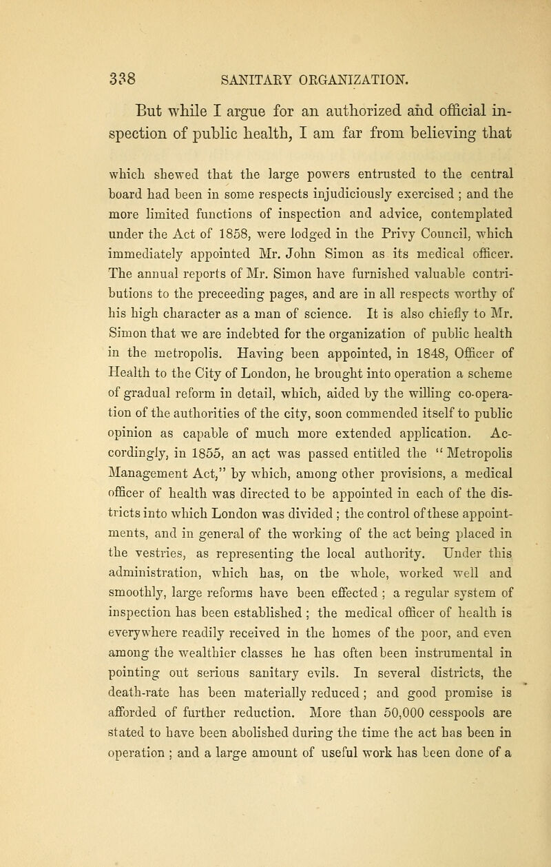 But while I argue for an authorized and official in- spection of public health, I am far from believing that which shewed that the large powers entrusted to the central board had been in some respects injudiciously exercised ; and the more limited functions of inspection and advice, contemplated under the Act of 1858, were lodged in the Privy Council, which immediately appointed Mr. John Simon as its medical officer. The annual reports of Mr. Simon have furnished valuable contri- butions to the preceeding pages, and are in all respects worthy of his high character as a man of science. It is also chiefly to Mr. Simon that we are indebted for the organization of public health in the metropolis. Having been appointed, in 1848, Officer of Health to the City of London, he brought into operation a scheme of gradual reform in detail, which, aided by the willing co-opera- tion of the authorities of the city, soon commended itself to public opinion as capable of much more extended application. Ac- cordingly, in 1855, an act was passed entitled the  Metropolis Management Act, by which, among other provisions, a medical officer of health was directed to be appointed in each of the dis- tricts into which London was divided ; the control of these appoint- ments, and in general of the working of the act being placed in the vestries, as representing the local authority. Under this administration, which has, on the whole, worked well and smoothly, large reforms have been effected ; a regular system of inspection has been established ; the medical officer of health is everywhere readily received in the homes of the poor, and even among the wealthier classes he has often been instrumental in pointing out serious sanitary evils. In several districts, the death-rate has been materially reduced; and good promise is afforded of further reduction. More than 50,000 cesspools are stated to have been abolished during the time the act has been in operation ; and a large amount of useful work has been done of a