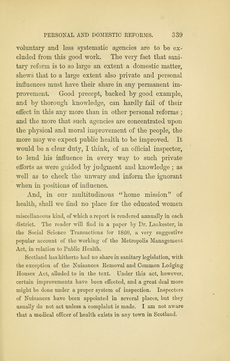 voluntary and less systematic agencies are to be ex- cluded from this good work. The very fact that sani- tary reform is to so large an extent a domestic matter, shews that to a large extent also private and personal influences must have their share in any permanent im- provement. Good precept, backed by good example, and by thorough knowledge, can hardly fail of their effect in this any more than in other personal reforms ; and the more that such agencies are concentrated upon the physical and moral improvement of the people, the more may we expect public health to be improved. It would be a clear duty, I think, of an official inspector, to lend his influence in every way to such private efforts as were, guided by judgment and knowledge ; as well as to check the unwary and inform the ignorant when in positions of influence. And, in our multitudinous home mission of health, shall we find no place for the educated women miscellaneous kind, of which a report is rendered annually in each district. The reader will find in a paper by Dr. Lankester, in the Social Science Transactions for 1860, a very suggestive popular account of the working of the Metropolis Management Act, in relation to Public Health. Scotland has hitherto had no share in sanitary legislation, with the exception of the Nuisances Eemoval and Common Lodging Houses Act, alluded to in the text. Under this act, however, certain improvements have been effected, and a great deal more might be done under a proper system of inspection. Inspectors of Nuisances have been appointed in several places, but they usually do not act unless a complaint is made. I am not aware that a medical officer of health exists in any town in Scotland.