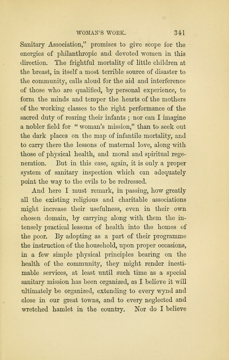 Sanitary Association, promises to give scope for the energies of philanthropic and devoted women in this direction. The frightful mortality of little children at the breast, in itself a most terrible source of disaster to the community, calls aloud for the aid and interference of those who are qualified, by personal experience, to form the minds and temper the hearts of the mothers of the working classes to the right performance of the sacred duty of rearing their infants • nor can I imagine a nobler field for  woman's mission, than to seek out the dark places on the map of infantile mortality, and to carry there the lessons of maternal love, along with those of physical health, and moral and spiritual rege- neration. But in this case, again, it is only a proper system of sanitary inspection which can adequately point the way to the evils to be redressed. And here I must remark, in passing, how greatly all the existing religious and charitable associations might increase their usefulness, even in their own chosen domain, by carrying along with them the in- tensely practical lessons of health into the homes of the poor. By adopting as a part of their programme the instruction of the household, upon proper occasions, in a few simple physical principles bearing on the health of the community, they might render inesti- mable services, at least until such time as a special sanitary mission has been organized, as I believe it will ultimately be organized, extending to every wynd and close in our great towns, and to every neglected and wretched hamlet in the country. Nor do I believe