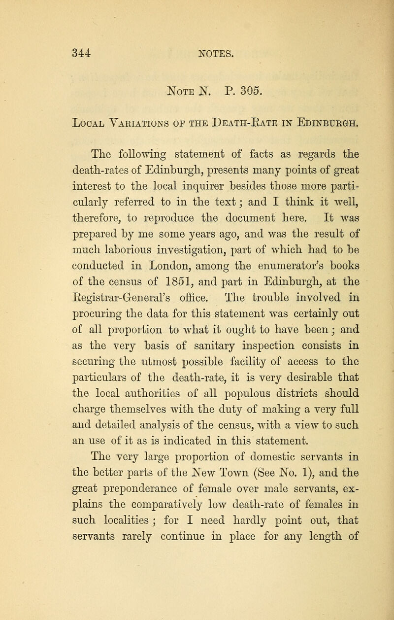 Note N. P. 305. Local Variations of the Death-Eate in Edinburgh. The following statement of facts as regards the death-rates of Edinburgh, presents many points of great interest to the local inquirer besides those more parti- cularly referred to in the text; and I think it well, therefore, to reproduce the document here. It was prepared by me some years ago, and was the result of much laborious investigation, part of which had to be conducted in London, among the enumerator's books of the census of 1851, and part in Edinburgh, at the Eegistrar-General's office. The trouble involved in procuring the data for this statement was certainly out of all proportion to what it ought to have been; and as the very basis of sanitary inspection consists in securing the utmost possible facility of access to the particulars of the death-rate, it is very desirable that the local authorities of all populous districts should charge themselves with the duty of making a very full and detailed analysis of the census, with a view to such an use of it as is indicated in this statement. The very large proportion of domestic servants in the better parts of the New Town (See No. 1), and the great preponderance of female over male servants, ex- plains the comparatively low death-rate of females in such localities; for I need hardly point out, that servants rarely continue in place for any length of