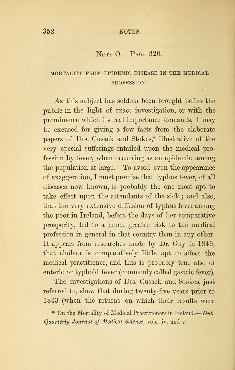 Note 0. Page 320. mortality from epidemic disease in the medical profession. As this subject has seldom been brought before the public in the light of exact investigation, or with the prominence which its real importance demands, I may be excused for giving a few facts from the elaborate papers of Drs. Cusack and Stokes,* illustrative of the very special sufferings entailed upon the medical pro- fession by fever, when occurring as an epidemic among the population at large. To avoid even the appearance of exaggeration, I must premise that typhus fever, of all diseases now known, is probably the one most apt to take effect upon the attendants of the sick; and also, that the very extensive diffusion of typhus fever among the poor in Ireland, before the days of her comparative prosperity, led to a much greater risk to the medical profession in general in that country than in any other. It appears from researches made by Dr. Guy in 1849, that cholera is comparatively little apt to affect the medical practitioner, and this is probably true also of enteric or typhoid fever (commonly called gastric fever). The investigations of Drs. Cusack and Stokes, just referred to, shew that during twenty-five years prior to 1843 (when the returns on which their results were * On the Mortality of Medical Practitioners in Ireland.—Dub. Quarterly Journal of Medical Science, vols. iv. and v.