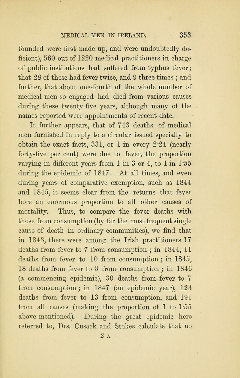 founded were first made up, and were undoubtedly de- ficient), 560 out of 1220 medical practitioners in charge of public institutions had suffered from typhus fever; that 28 of these had fever twice, and 9 three times ; and further, that about one-fourth of the whole number of medical men so engaged had died from various causes during these twenty-five years, although many of the names reported were appointments of recent date. It further appears, that of 743 deaths of medical men furnished in reply to a circular issued specially to obtain the exact facts, 331, or 1 in every 2'24: (nearly forty-five per cent) were due to fever, the proportion varying in different years from 1 in 3 or 4, to 1 in 1'55 during the epidemic of 1847. At all times, and even during years of comparative exemption, such as 1844 and 1845, it seems clear from the returns that fever bore an enormous proportion to all other causes of mortality. Thus, to compare the fever deaths with those from consumption (by far the most frequent single cause of death in ordinary communities), we find that in 1843, there were among the Irish practitioners 17 deaths from fever to 7 from consumption; in 1844, 11 deaths from fever to 10 from consumption; in 1845, 18 deaths from fever to 3 from consumption; in 1846 (a commencing epidemic), 30 deaths from fever to 7 from consumption; in 1847 (an epidemic year), 123 deaths from fever to 13 from consumption, and 191 from all causes (making the proportion of 1 to 1*55 above mentioned). During the great epidemic here referred to, Drs. Cusack and Stokes calculate that no 2 A
