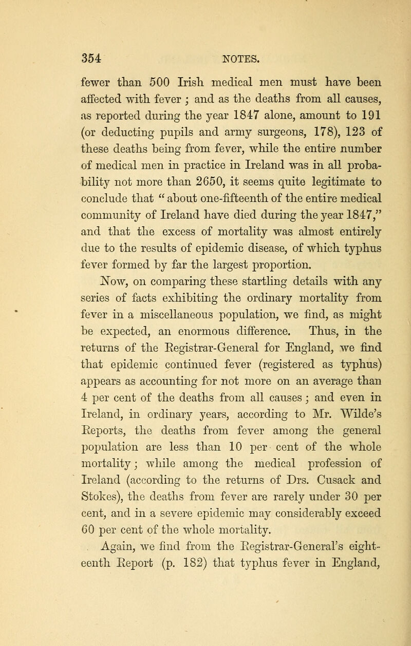 fewer than 500 Irish medical men must have been affected with fever ; and as the deaths from all causes, as reported during the year 1847 alone, amount to 191 (or deducting pupils and army surgeons, 178), 123 of these deaths being from fever, while the entire number of medical men in practice in Ireland was in all proba- bility not more than 2650, it seems quite legitimate to conclude that  about one-fifteenth of the entire medical community of Ireland have died during the year 1847, and that the excess of mortality was almost entirely clue to the results of epidemic disease, of which typhus fever formed by far the largest proportion. ~Now, on comparing these startling details with any series of facts exhibiting the ordinary mortality from fever in a miscellaneous population, we find, as might be expected, an enormous difference. Thus, in the returns of the Kegistrar-General for England, we find that epidemic continued fever (registered as typhus) appears as accounting for not more on an average than 4 per cent of the deaths from all causes; and even in Ireland, in ordinary years, according to Mr. Wilde's Reports, the deaths from fever among the general population are less than 10 per cent of the whole mortality; while among the medical profession of Ireland (according to the returns of Drs. Cusack and Stokes), the deaths from fever are rarely under 30 per cent, and in a severe epidemic may considerably exceed 60 per cent of the whole mortality. Again, we find from the Registrar-General's eight- eenth Report (p. 182) that typhus fever in England,
