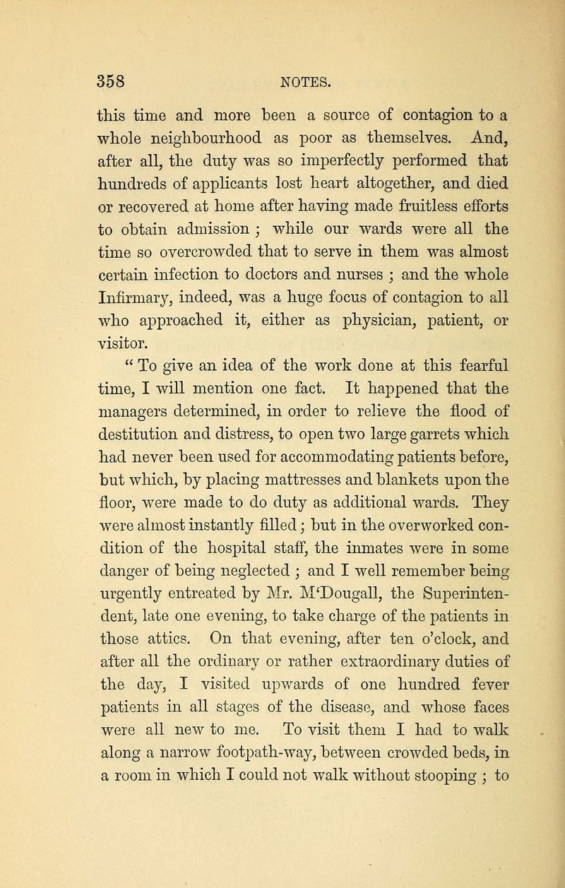 this time and more been a source of contagion to a whole neighbourhood as poor as themselves. And, after all, the duty was so imperfectly performed that hundreds of applicants lost heart altogether, and died or recovered at home after having made fruitless efforts to obtain admission ; while our wards were all the time so overcrowded that to serve in them was almost certain infection to doctors and nurses ; and the whole Infirmary, indeed, was a huge focus of contagion to all who approached it, either as physician, patient, or visitor.  To give an idea of the work done at this fearful time, I will mention one fact. It happened that the managers determined, in order to relieve the flood of destitution and distress, to open two large garrets which had never been used for accommodating patients before, but which, by placing mattresses and blankets upon the floor, were made to do duty as additional wards. They were almost instantly filled; but in the overworked con- dition of the hospital staff, the inmates were in some danger of being neglected ; and I well remember being urgently entreated by Mr. M'Dougall, the Superinten- dent, late one evening, to take charge of the patients in those attics. On that evening, after ten o'clock, and after all the ordinary or rather extraordinary duties of the day, I visited upwards of one hundred fever patients in all stages of the disease, and whose faces were all new to me. To visit them I had to walk along a narrow footpath-way, between crowded beds, in a room in which I could not walk without stooping ; to