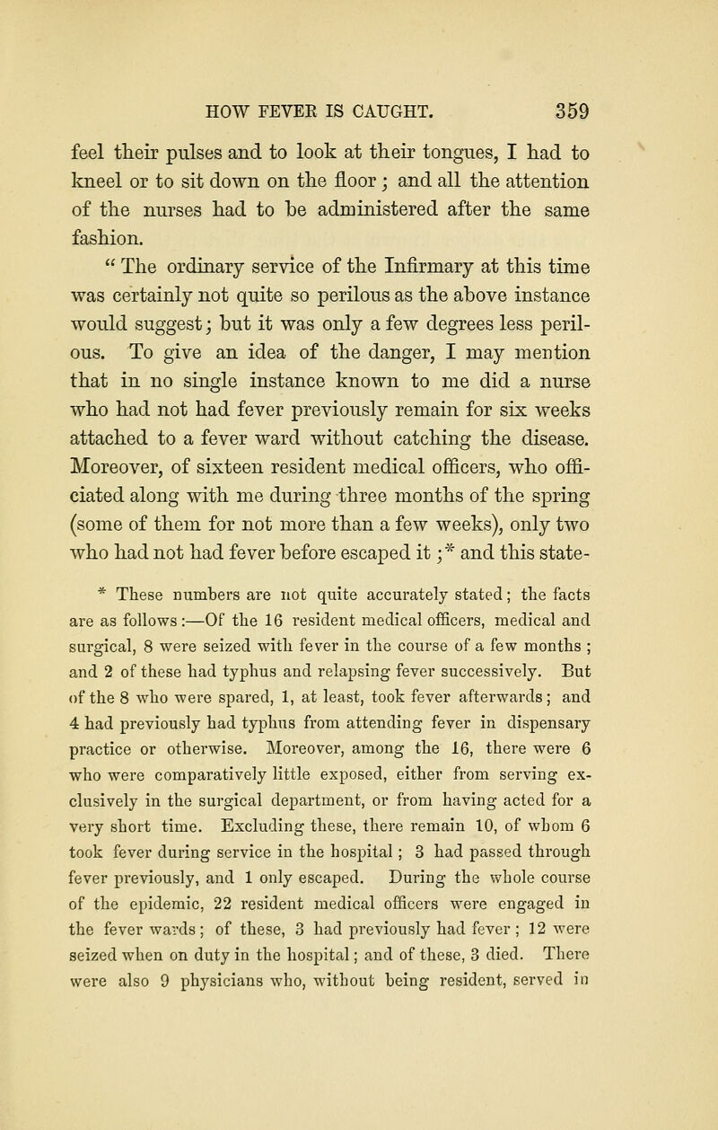 feel their pulses and to look at their tongues, I had to kneel or to sit down on the floor; and all the attention of the nurses had to be administered after the same fashion.  The ordinary service of the Infirmary at this time was certainly not quite so perilous as the above instance would suggest; but it was only a few degrees less peril- ous. To give an idea of the danger, I may mention that in no single instance known to me did a nurse who had not had fever previously remain for six weeks attached to a fever ward without catching the disease. Moreover, of sixteen resident medical officers, who offi- ciated along with me during three months of the spring (some of them for not more than a few weeks), only two who had not had fever before escaped it ;•* and this state- * These numbers are not quite accurately stated; the facts are as follows:—Of the 16 resident medical officers, medical and surgical, 8 were seized with fever in the course of a few months ; and 2 of these had typhus and relapsing fever successively. But of the 8 who were spared, 1, at least, took fever afterwards; and 4 had previously had typhus from attending fever in dispensary practice or otherwise. Moreover, among the 16, there were 6 who were comparatively little exposed, either from serving ex- clusively in the surgical department, or from having acted for a very short time. Excluding these, there remain 10, of whom 6 took fever during service in the hospital; 3 had passed through fever previously, and 1 only escaped. During the whole course of the epidemic, 22 resident medical officers were engaged in the fever wards; of these, 3 had previously had fever; 12 were seized when on duty in the hospital; and of these, 3 died. There were also 9 physicians who, without being resident, served in