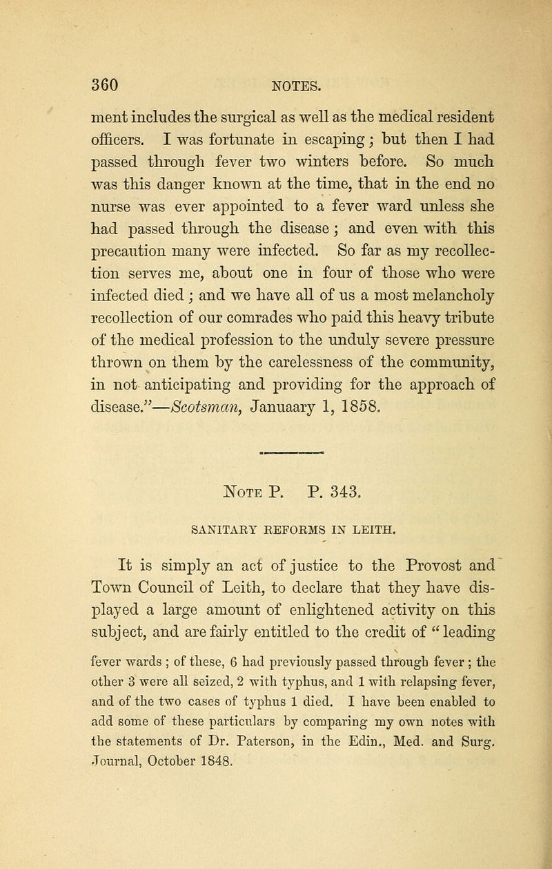 ment includes the surgical as well as the medical resident officers. I was fortunate in escaping; but then I had passed through fever two winters before. So much was this danger known at the time, that in the end no nurse was ever appointed to a fever ward unless she had passed through the disease; and even with this precaution many were infected. So far as my recollec- tion serves me, about one in four of those who were infected died; and we have all of us a most melancholy recollection of our comrades who paid this heavy tribute of the medical profession to the unduly severe pressure thrown on them by the carelessness of the community, in not anticipating and providing for the approach of disease.—Scotsman, Januaary 1, 1858. Note P. P. 343. SANITARY REFORMS IN LEITH. It is simply an act of justice to the Provost and Town Council of Leith, to declare that they have dis- played a large amount of enlightened activity on this subject, and are fairly entitled to the credit of leading fever wards ; of these, 6 had previously passed through fever ; the other 3 were all seized, 2 with typhus, and 1 with relapsing fever, and of the two cases of typhus 1 died. I have been enabled to add some of these particulars by comparing my own notes with the statements of Dr. Paterson, in the Edin., Med. and Surg. Journal, October 1848.