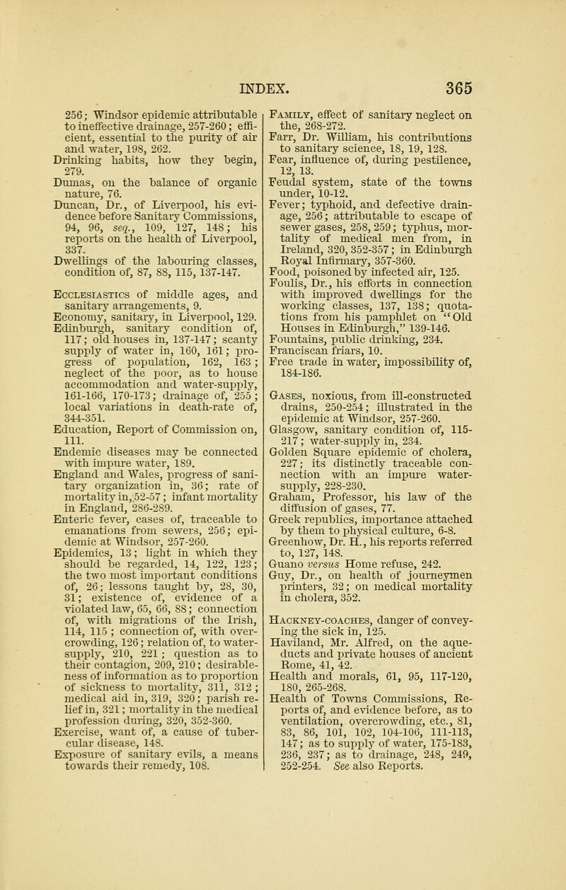 256; Windsor epidemic attributable to ineffective drainage, 257-260; effi- cient, essential to the purity of air and water, 19S, 262. Drinking habits, how they begin, 279. Dumas, on the balance of organic nature, 76. Duncan, Dr., of Liverpool, his evi- dence before Sanitary Commissions, 94, 96, seq., 109, 127, 148; his reports on the health of Liverpool, 337. Dwellings of the labouring classes, condition of, 87, 88, 115,137-147. Ecclesiastics of middle ages, and sanitary arrangements, 9. Economy, sanitary, in Liverpool, 129. Edinburgh, sanitary condition of, 117; old houses in, 137-147; scanty supply of water in, 160, 161; pro- gress of population, 162, 163; neglect of the poor, as to house accommodation and water-supply, 161-166, 170-173; drainage of, 255; local variations in death-rate of, 344-351. Education, Report of Commission on, 111. Endemic diseases may be connected with impure water, 189. England and Wales, progress of sani- tary organization in, 36; rate of mortality in, 52-57; infant mortality in England, 286-289. Enteric fever, cases of, traceable to emanations from sewers, 256; epi- demic at Windsor, 257-260. Epidemics, 13; light in which they should be regarded, 14, 122, 123; the two most important conditions of, 26; lessons taught by, 28, 30, 31; existence of, evidence of a violated law, 65, 66, 88; connection of, with migrations of the Irish, 114, 115 ; connection of, with over- crowding, 126; relation of, to water- supply, 210, 221 ; question as to their contagion, 209, 210; desirable- ness of information as to proportion of sickness to mortality, 311, 312; medical aid in, 319, 320; parish re- lief in, 321; mortality in the medical profession during, 320, 352-360. Exercise, want of, a cause of tuber- cular disease, 148. Exposure of sanitary evils, a means towards their remedy, 108. Family, effect of sanitaiy neglect on the, 268-272. Farr, Dr. William, his contributions to sanitary science, IS, 19, 128. Fear, influence of, during pestilence, 12, 13. Feudal system, state of the towns under, 10-12. Fever; typhoid, and defective drain- age, 256; attributable to escape of sewer gases, 258, 259; typhus, mor- tality of medical men from, in Ireland, 320,352-357; in Edinburgh Royal Infirmary, 357-360. Food, poisoned by infected air, 125. Foulis, Dr., his efforts in connection with improved dwellings for the working classes, 137, 138; quota- tions from his pamphlet on Old Houses in Edinburgh, 139-146. Fountains, public drinking, 234. Franciscan friars, 10. Free trade in water, impossibility of, 184-186. Gases, noxious, from ill-constructed drains, 250-254; illustrated in the epidemic at Windsor, 257-260. Glasgow, sanitaiy condition of, 115- 217; water-supply in, 234. Golden Square epidemic of cholera, 227; its distinctly traceable con- nection with an impure water- supply, 228-230. Graham, Professor, his law of the diffusion of gases, 77. Greek republics, importance attached by them to physical culture, 6-8. Greenhow, Dr. H., his reports referred to, 127, 148. Guano versits Home refuse, 242. Guy, Dr., on health of journeymen printers, 32; on medical mortality in cholera, 352. Hackney-coaches, danger of convey- ing the sick in, 125. Haviland, Mr. Alfred, on the aque- ducts and private houses of ancient Rome, 41, 42. Health and morals, 61, 95, 117-120, 180, 265-268. Health of Towns Commissions, Re- ports of, and evidence before, as to ventilation, overcrowding, etc., 81, 83, 86, 101, 102, 104-106, 111-113, 147; as to supply of water, 175-183, 236, 237; as to drainage, 248, 249, 252-254. See also Reports.