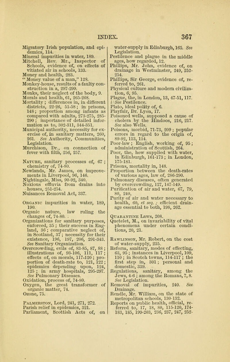 Migratory Irish population, and epi- demics, 114. Mineral impurities in water, 189. Mitchell, Rev. Mr., Inspector of Schools, evidence of, on effects of vitiated air in schools, 133. Money and health, 2S3.  Money value of a man, 128. Monkey-house, results of a faulty con- struction in a, 297-299. Monks, their neglect of the body, 9. Morals and health, 61, 265-26S. Mortality ; differences in, in different districts, 22-26, 51-58; in prisons, 148; proportion among infants as compared with adults, 273-275, 285- 290 ; importance of detailed infor- mation as to, 302-311, 344-351. Municipal authority, necessity for ex- ercise of, in sanitary matters, 260, 261. See Authority, Communities, Legislation. Murchison, Dr., on connection of fever with filth, 256, 257. Nature, sanitary processes of, 67 ; chemistiy of, 74-80. Newlands, Mr. James, on improve- ments in Liverpool, 96, 146. Nightingale, Miss, 90-92, 340. Noxious effluvia from drains into houses, 251-254. Nuisances Removal Act, 337. Organic impurities in water, 189, 190. Organic nature, law ruling the changes of, 74-80. ; Organizations for sanitary purposes, enforced, 35 ; their success in Eng- land, 36; comparative neglect of, in Scotland, 37 ; necessity for their existence, 196, 197, 206, 291-343. See Sanitary Organization. Overcrowding, evils of, 83-85, 87, 88 ; illustrations of, 93-106, 111, 117; effects of, on morals, 117-120 ; pro- portion of death-rate to, 121, 122 ; epidemics depending upon, 124, 125 ; in army hospitals, 295-297. See Pulmonary Diseases. Oxidation, process of, 74-80. Oxygen, the great transformer of organic matter, 74. Ozone, 75. Palmerston, Lord, 241, 271, 272. Parish relief in epidemics, 321. Parliament, Scottish Acts of, on water-supply in Edinburgh, 165. See Legislation. Pestilence and plague in the middle ages, how regarded, 12. Phillips, Mr. John, evidence of, on drainage in Westminster, 249, 252- 254. Phillips, Sir George, evidence of, re- ferred to, 261. Physical culture and modern civiliza- tion, 6, 95. Plague, the, in London, 13, 47-51,117. I' See Pestilence. Plato, ideal polity of, 6. Playfair, Dr. Lyon, 17. Poisoned wells, supposed a cause of cholera by the Hindoos, 216, 217. See also Wells. Poisons, morbid, 71-73, 209; popular errors in regard to the origin of, 89-92, 113, 114. Poor-law; English, working of, 95; administration of Scottish, 264. Poor, the, how supplied with water, in Edinburgh, 161-173 ; in London, 175-181. Prisons, mortality in, 148. Proportion between the death-rates of various ages, law of, 286-290. Pulmonary diseases, often generated by overcrowding, 127, 147-149. Purification of air and water, 67, 79, 80, 240. Purity of air and water necessary to health, 60, et seq. ; efficient drain- age essential to both, 198, 262. Quarantine Laws, 208. Quetelet, M., on invariability of vital phenomena under certain condi- tions, 20, 21. Rawlinson, Mr. Robert, on the cost of water-supply, 235. Reform, sanitary, modes of effecting, 63, 95 ; instances in Liverpool, 109, 110 ; in Scotch towns, 114-117 ; the first step in, 301; personal and domestic, 339. Regulations, sanitary, among the Jews, 4-6 ; among the Romans, 7,8. See Legislation. Removal of impurities, 240. See Drainage. Rendle, Mr. William, on the state of metropolitan schools, 130-132. Reports on public health, official, re- ferred to, 17, 18, 80, 115-120, 174- 183, 185, 199-203, 236, 237, 247, 252-
