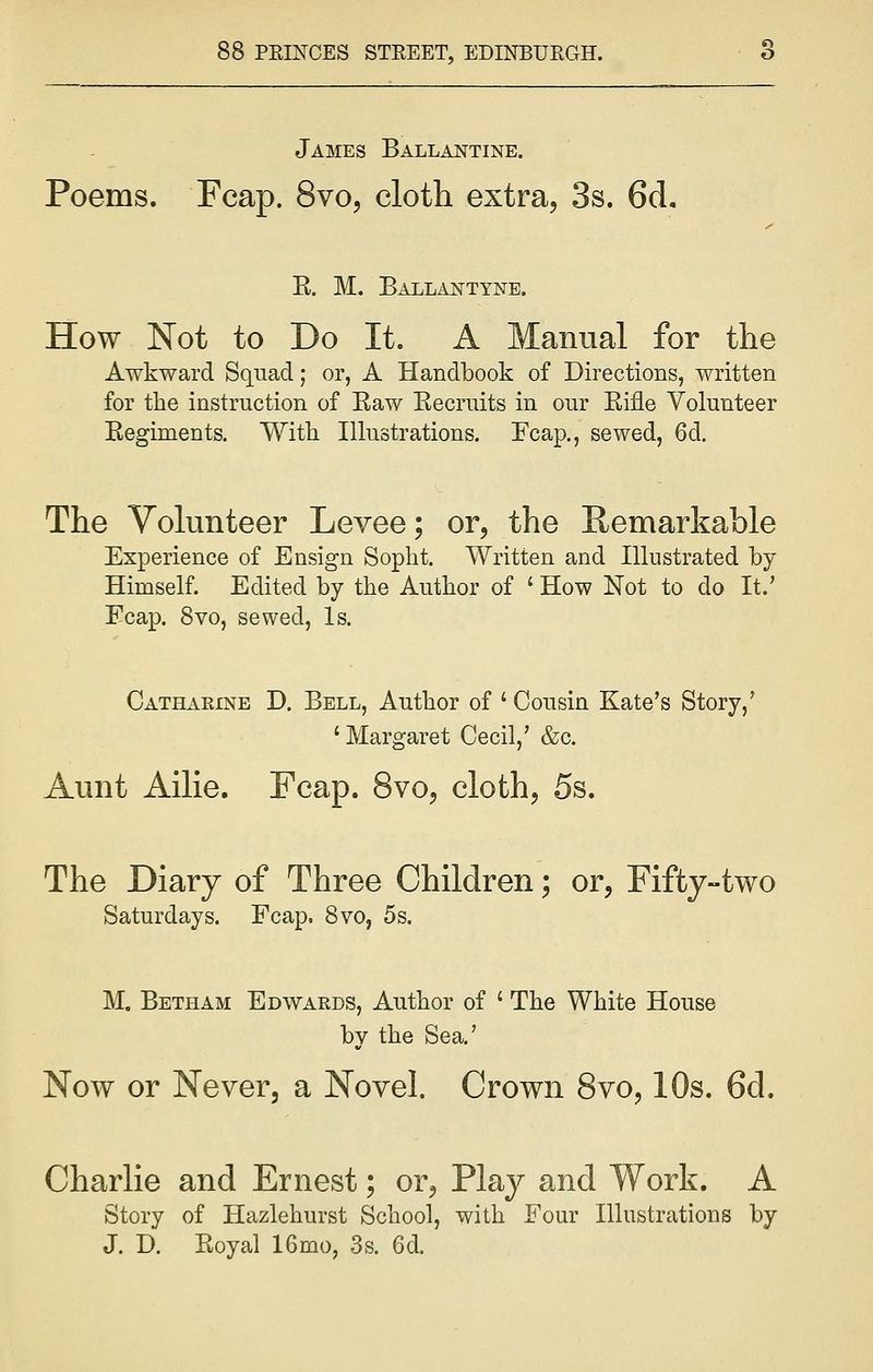 James Ballantine. Poems. Fcap. 8vo, cloth extra, 3s. 6cL E. M. Ballantyne. How Not to Do It. A Manual for the Awkward Squad; or, A Handbook of Directions, written for the instruction of Eaw Eecruits in our Eifle Volunteer Eegiments. With Illustrations. Fcap., sewed, 6d. The Volunteer Levee; or, the Remarkable Experience of Ensign Sopht. Written and Illustrated by Himself. Edited by the Author of ' How Not to do It.' Fcap. 8vo, sewed, Is. Catharine D. Bell, Author of ' Cousin Kate's Story,' ' Margaret Cecil,' &c. Aunt Ailie. Fcap. 8vo, cloth, 5s. The Diary of Three Children; or, Fifty-two Saturdays. Fcap. 8vo, 5s. M. Betham Edwards, Author of ' The White House by the Sea.' Now or Never, a Novel. Crown 8vo, 10s. 6d. Charlie and Ernest; or, Play and Work. A Story of Hazlehurst School, with Four Illustrations by J. D. Eoyal 16mo, 3s. 6d.