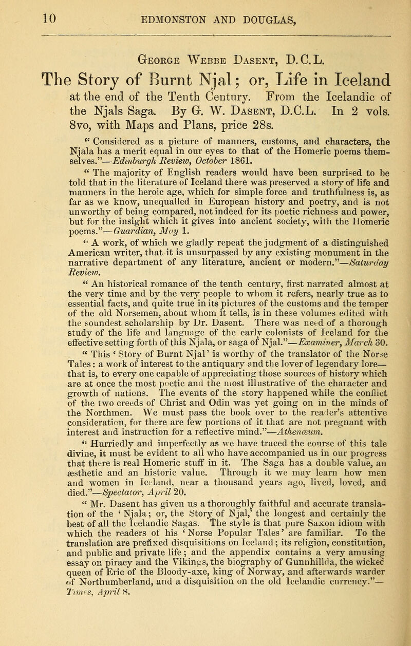 George Webbe Dasent, D.C.L. The Story of Burnt Njal; or, Life in Iceland at the end of the Tenth Century. From the Icelandic of the Njals Saga. By G. W. Dasent, D.C.L. In 2 vols. 8vo, with Maps and Plans, price 28s.  Considered as a picture of manners, customs, and characters, the Njala has a merit equal in our eyes to that of the Homeric poems them- selves.—Edinburgh Revieio, October 1861.  The majority of English readers would have heen surprised to be told that in the literature of Iceland there was preserved a story of life and manners in the heroic age, which for simple force and truthfulness is, as far as we know, unequalled in European history and poetry, and is not unworthy of being compared, not indeed for its poetic richness and power, but for the insight which it gives into ancient society, with the Homeric poems.—Guardian, May 1. '• A work, of which we gladly repeat the judgment of a distinguished American writer, that it is unsurpassed by any existing monument in the narrative department of any literature, ancient or modern.—Saturday Revieio.  An historical romance of the tenth century, first narrated almost at the very time and by the very people to whom it refers, nearly true as to essential facts, and quite true in its pictures of the customs and the temper of the old Norsemen, about whom it tells, is in these volumes edited with the soundest scholarship by Dr. Dasent. There was need of a thorough study of the life and language of the early colonists of Iceland for the effective setting forth of this Njala, or saga of Njal.—Examiner, March 30.  This ' Story of Burnt Njal' is worthy of the translator of the Nor.-e Tales: a work of interest to the antiquary and the lover of legendary lore— that is, to every one capable of appreciating those sources of history which are at once the most poetic and the most illustrative of the character and growth of nations. The events of the story happened while the conflict of the two creeds of Christ and Odin was yet going on in the minds of the Northmen. We must pass the book over to the reader's attentive consideration, for there are few portions of it that are not pregnant with interest and instruction for a reflective mind.—Athenazum.  Hurriedly and imperfectly as we have traced the course of this tale divine, it must be evident to all who have accompanied us in our progress that there is real Homeric stuff in it. The Saga has a double value, an aesthetic and an historic value. Through it we may learn how men and women in Iceland, near a thousand years ago, lived, loved, and died.—Spectator, April 20.  Mr. Dasent has given us a thoroughly faithful and accurate transla- tion of the ' Njala; or, the Story of Njal,' the longest and certainly the best of all the Icelandic Sagas. The style is that pure Saxon idiom with which the readers of his ' Norse Popular Tales' are familiar. To the translation are prefixed disquisitions on Iceland; its religion, constitution, and public and private life; and the appendix contains a very amusing essay on piracy and the Vikings, the biography of Gunnhillda, the wicked queen of Eric of the Bloody-axe, king of Norway, and afterwards warder of Northumberland, and a disquisition on the old Icelandic currency.— Times, April 8.
