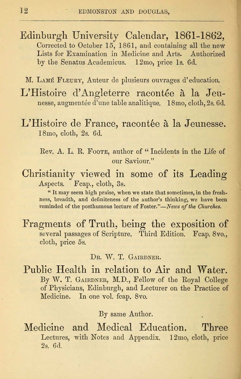 Edinburgh University Calendar, 186X-1862, Corrected to October 15, 1861, and containing all the new Lists for Examination in Medicine and Arts. Authorized by the Senatus Academicus. 12mo, price Is. 6d. M. Lame Fleury, Auteur cle plusieurs ouvrages d'education, L'Histoire d'Angleterre racontee a la Jeu- nesse, augmentee d'une table analitique. 18mo, cloth, 2s. 6d. L'Histoire de France, racontee a la Jeunesse. 18mo, cloth, 2s. 6d. Eev. A. L. E. Foote, author of  Incidents in the Life of our Saviour. Christianity viewed in some of its Leading Aspects. Fcap., cloth, 3s.  It may seem high praise, when we state that sometimes, in the fresh- ness, breadth, and definiteness of the author's thinking, we have been reminded of the posthumous lecture of Foster.—Neivs of the Churches. Fragments of Truth, being the exposition of several passages of Scripture. Third Edition. Fcap. 8vo., cloth, price 5s. Dr. W. T. Gairdner. Public Health in relation to Air and Water. By W. T. Gairdner, M.D., Fellow of the Koyal College of Physicians, Edinburgh, and Lecturer on the Practice of Medicine. In one vol. fcap. 8vo. By same Author. Medicine and Medical Education. Three Lectures, with Notes and Appendix. 12mo, cloth, price 2s. 6d.