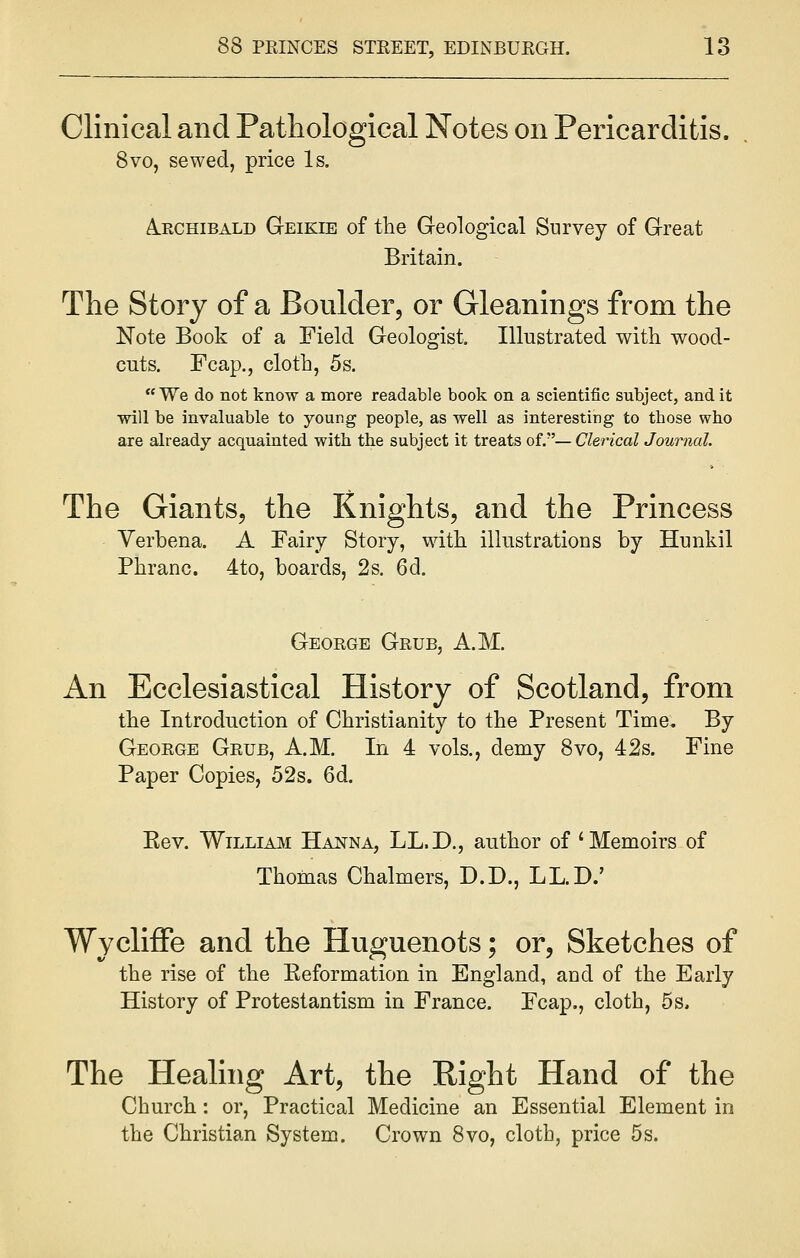 Clinical and Pathological Notes on Pericarditis. 8vo, sewed, price Is, Archibald Geikib of the Geological Survey of Great Britain. The Story of a Boulder, or Gleanings from the Note Book of a Field Geologist. Illustrated with wood- cuts. Fcap., cloth, 5s. We do not know a more readable book on a scientific subject, and it will be invaluable to young people, as well as interesting to tbose who are already acquainted with the subject it treats of.— Clerical Journal. The Giants, the Knights, and the Princess Verbena. A Fairy Story, with illustrations by Hunk.il Phranc. 4to, boards, 2s. 6d. George Grub, A.M. An Ecclesiastical History of Scotland, from the Introduction of Christianity to the Present Time. By George Grub, A.M. In 4 vols., demy 8vo, 42s. Fine Paper Copies, 52s. 6d. Kev. William Hanna, LL.D., author of 'Memoirs of Thomas Chalmers, D.D., LL.D.' Wycliffe and the Huguenots; or, Sketches of the rise of the Eeformation in England, aud of the Early History of Protestantism in France. Fcap., cloth, 5s, The Healing Art, the Right Hand of the Church: or, Practical Medicine an Essential Element in the Christian System. Crown 8vo, cloth, price 5s.