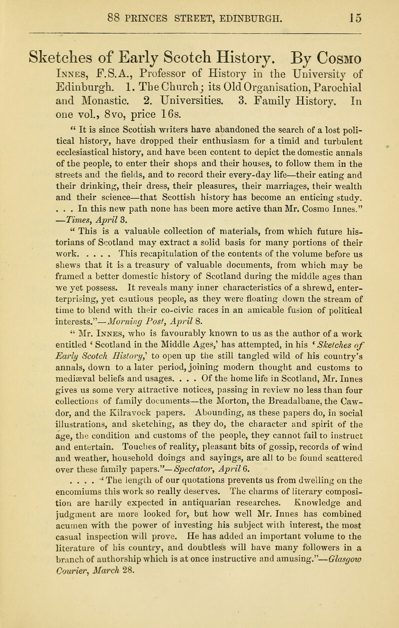 Sketches of Early Scotch History. By Cosmo Innes, F.S.A., Professor of History in the University of Edinburgh. 1. The Church • its Old Organisation, Parochial and Monastic. 2. Universities. 3. Family History. In one vol., 8vo, price 16s.  It is since Scottish writers have abandoned the search of a lost poli- tical history, have dropped their enthusiasm for a timid and turbulent ecclesiastical history, and have been content to depict the domestic annals of the people, to enter their shops and their houses, to follow them in the streets and the fields, and to record their every-day life—their eating and their drinking, their dress, their pleasures, their marriages, their wealth and their science—that Scottish history has become an enticing study. ... In this new path none has been more active than Mr. Cosmo Innes. —Times, April 3.  This is a valuable collection of materials, from which future his- torians of Scotland may extract a solid basis for many portions of their work This recapitulation of the contents of the volume before us shews that it is a treasury of valuable documents, from which may be framed a better domestic history of Scotland during the middle ages than we yet possess. It reveals many inner characteristics of a shrewd, enter- terprising, yet cautious people, as they were floating down the stream of time to blend with their co-civic races in an amicable fusion of political interests.—Morning Post, April 8.  Mr. Innes, who is favourably known to us as the author of a work entitled ' Scotland in the Middle Ages,' has attempted, in his (Sketches of Early Scotch History,'' to open up the still tangled wild of his country's annals, down to a later period, joining modern thought and customs to mediseval beliefs and usages. ... Of the home life in Scotland, Mr. Innes gives us some very attractive notices, passing in review no less than four collections of family documents—the Morton, the Breadalbane, the Caw- dor, and the Kilravock papers. Abounding, as these papers do, in social illustrations, and sketching, as they do, the character and spirit of the age, the condition and customs of the people, they cannot fail to instruct and entertain. Touches of reality, pleasant bits of gossip, records of wind and weather, household doings and sayings, are all to be found scattered over these family papers.— Spectator, April 6. ....'* The length of our quotations prevents us from dwelling on the encomiums this work so really deserves. The charms of literary composi- tion are hardly expected in antiquarian researches. Knowledge and judgment are more looked for, but how well Mr. Innes has combined acumen with the power of investing his subject with interest, the most casual inspection will prove. He has added an important volume to the literature of his country, and doubtless will have many followers in a branch of authorship which is at once instructive and amusing.—Glasyoio Courier, March 28.