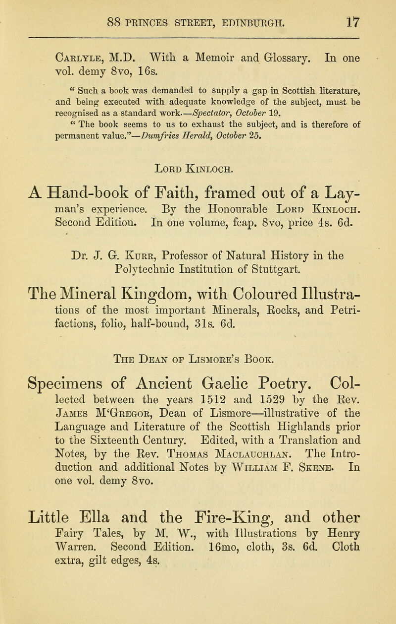 Carlyle, M.D. With a Memoir and Glossary. In one vol. demy 8vo, 16s.  Such a book was demanded to supply a gap in Scottish literature, and being executed with adequate knowledge of the subject, must be recognised as a standard work—Spectator, October 19.  The book seems to us to exhaust the subject, and is therefore of permanent value.—Dumfries Herald, October 25. Lord Kjnloch. A Hand-book of Faith, framed out of a Lay- man's experience. By the Honourable Lord Kinloch. Second Edition. In one volume, fcap. 8vo, price 4s. 6d. Dr. J. G. Kurr, Professor of Natural History in the Polytechnic Institution of Stuttgart. The Mineral Kingdom, with Coloured Illustra- tions of the most important Minerals, Kocks, and Petri- factions, folio, half-bound, 31s. 6d. The Dean of Lismore's Book. Specimens of Ancient Gaelic Poetry. Col- lected between the years 1512 and 1529 by the Rev. James M'Gtregor, Dean of Lismore—illustrative of the Language and Literature of the Scottish Highlands prior to the Sixteenth Century. Edited, with a Translation and Notes, by the Eev. Thomas Maclauchlan. The Intro- duction and additional Notes by William F. Skene. In one vol. demy 8vo. Little Ella and the Fire-King, and other Fairy Tales, by M. W., with Illustrations by Henry Warren. Second Edition. 16mo, cloth, 3s. 6d. Cloth extra, gilt edges, 4s.