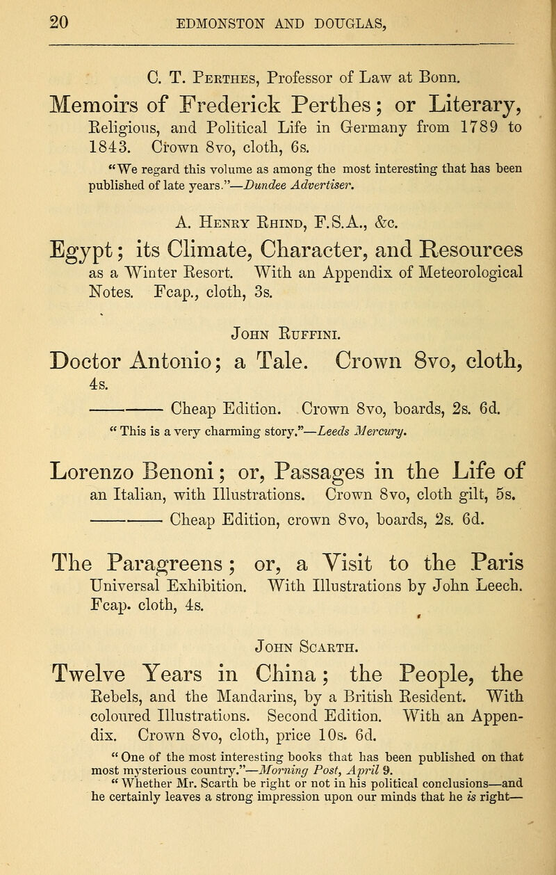 0. T. Perthes, Professor of Law at Bonn. Memoirs of Frederick Perthes; or Literary, Beligious, and Political Life in Germany from 1789 to 1843. Crown 8vo, cloth, 6s. We regard this volume as among the most interesting that has been published of late years.—Dundee Advertiser. A. Henry Ehind, F.S.A., &c. Egypt; its Climate, Character, and Resources as a Winter Kesort. With an Appendix of Meteorological Notes. Fcap., cloth, 3s. John Kuffini. Doctor Antonio; a Tale. Crown 8vo, cloth, 4s. Cheap Edition. Crown 8vo, boards, 2s. 6d.  This is a very charming story.—Leeds Mercury. Lorenzo Benoni; or, Passages in the Life of an Italian, with Illustrations. Crown 8vo, cloth gilt, 5s. — Cheap Edition, crown 8vo, boards, 2s. 6d. The Paragreens; or, a Visit to the Paris Universal Exhibition. With Illustrations by John Leech. Fcap. cloth, 4s. John Scarth. Twelve Years in China; the People, the Kebels, and the Mandarins, by a British Eesident. With coloured Illustrations. Second Edition. With an Appen- dix. Crown 8vo, cloth, price 10s. 6d.  One of the most interesting books that has been published on that most mysterious country.—Morning Post, April 9.  Whether Mr. Scarth be right or not in his political conclusions—and he certainly leaves a strong impression upon our minds that he is right—